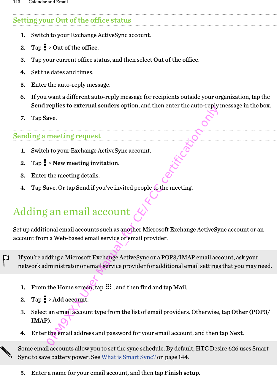 Setting your Out of the office status1. Switch to your Exchange ActiveSync account.2. Tap   &gt; Out of the office.3. Tap your current office status, and then select Out of the office.4. Set the dates and times.5. Enter the auto-reply message.6. If you want a different auto-reply message for recipients outside your organization, tap theSend replies to external senders option, and then enter the auto-reply message in the box.7. Tap Save.Sending a meeting request1. Switch to your Exchange ActiveSync account.2. Tap   &gt; New meeting invitation.3. Enter the meeting details.4. Tap Save. Or tap Send if you&apos;ve invited people to the meeting.Adding an email accountSet up additional email accounts such as another Microsoft Exchange ActiveSync account or anaccount from a Web-based email service or email provider.If you&apos;re adding a Microsoft Exchange ActiveSync or a POP3/IMAP email account, ask yournetwork administrator or email service provider for additional email settings that you may need.1. From the Home screen, tap  , and then find and tap Mail.2. Tap   &gt; Add account.3. Select an email account type from the list of email providers. Otherwise, tap Other (POP3/IMAP).4. Enter the email address and password for your email account, and then tap Next. Some email accounts allow you to set the sync schedule. By default, HTC Desire 626 uses SmartSync to save battery power. See What is Smart Sync? on page 144.5. Enter a name for your email account, and then tap Finish setup.143 Calendar and Email 0PM9XXX User Manual_for CE/FCC certification only