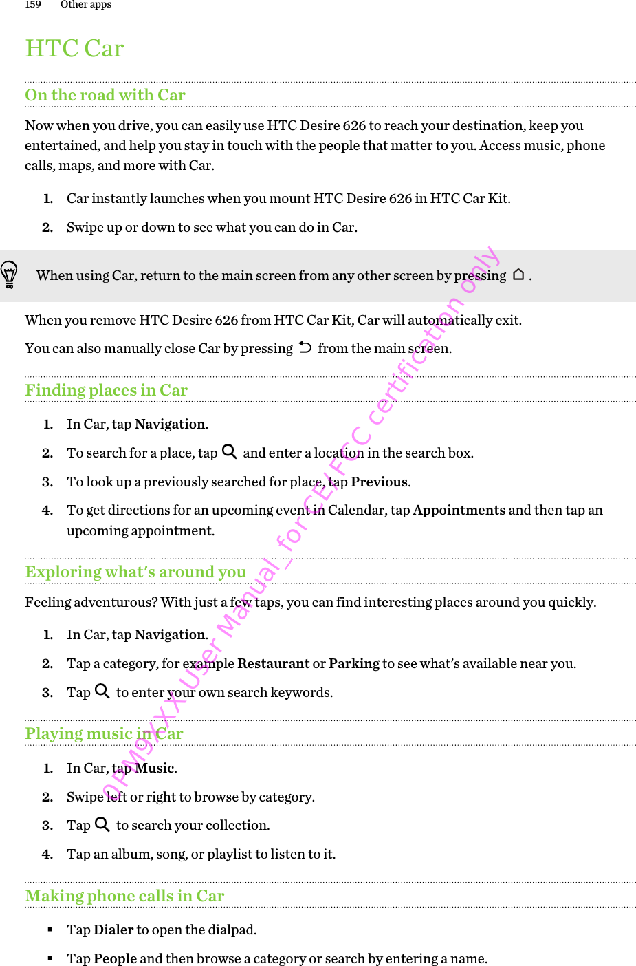 HTC CarOn the road with CarNow when you drive, you can easily use HTC Desire 626 to reach your destination, keep youentertained, and help you stay in touch with the people that matter to you. Access music, phonecalls, maps, and more with Car.1. Car instantly launches when you mount HTC Desire 626 in HTC Car Kit.2. Swipe up or down to see what you can do in Car.When using Car, return to the main screen from any other screen by pressing  .When you remove HTC Desire 626 from HTC Car Kit, Car will automatically exit.You can also manually close Car by pressing   from the main screen.Finding places in Car1. In Car, tap Navigation.2. To search for a place, tap   and enter a location in the search box.3. To look up a previously searched for place, tap Previous.4. To get directions for an upcoming event in Calendar, tap Appointments and then tap anupcoming appointment.Exploring what&apos;s around youFeeling adventurous? With just a few taps, you can find interesting places around you quickly.1. In Car, tap Navigation.2. Tap a category, for example Restaurant or Parking to see what&apos;s available near you.3. Tap   to enter your own search keywords.Playing music in Car1. In Car, tap Music.2. Swipe left or right to browse by category.3. Tap   to search your collection.4. Tap an album, song, or playlist to listen to it.Making phone calls in Car§Tap Dialer to open the dialpad.§Tap People and then browse a category or search by entering a name.159 Other apps0PM9XXX User Manual_for CE/FCC certification only