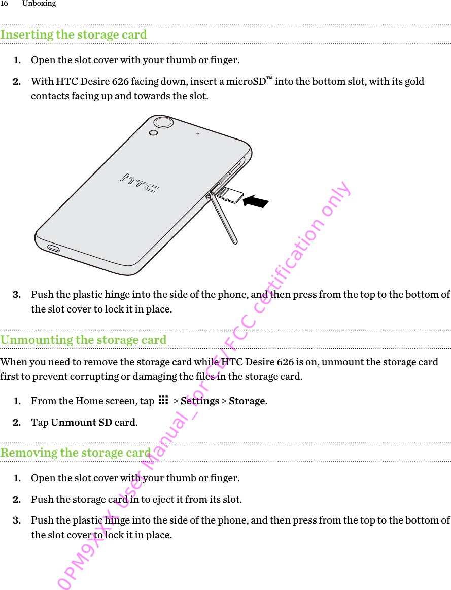 Inserting the storage card1. Open the slot cover with your thumb or finger.2. With HTC Desire 626 facing down, insert a microSD™ into the bottom slot, with its goldcontacts facing up and towards the slot. 3. Push the plastic hinge into the side of the phone, and then press from the top to the bottom ofthe slot cover to lock it in place.Unmounting the storage cardWhen you need to remove the storage card while HTC Desire 626 is on, unmount the storage cardfirst to prevent corrupting or damaging the files in the storage card.1. From the Home screen, tap   &gt; Settings &gt; Storage.2. Tap Unmount SD card.Removing the storage card1. Open the slot cover with your thumb or finger.2. Push the storage card in to eject it from its slot.3. Push the plastic hinge into the side of the phone, and then press from the top to the bottom ofthe slot cover to lock it in place.16 Unboxing0PM9XXX User Manual_for CE/FCC certification only