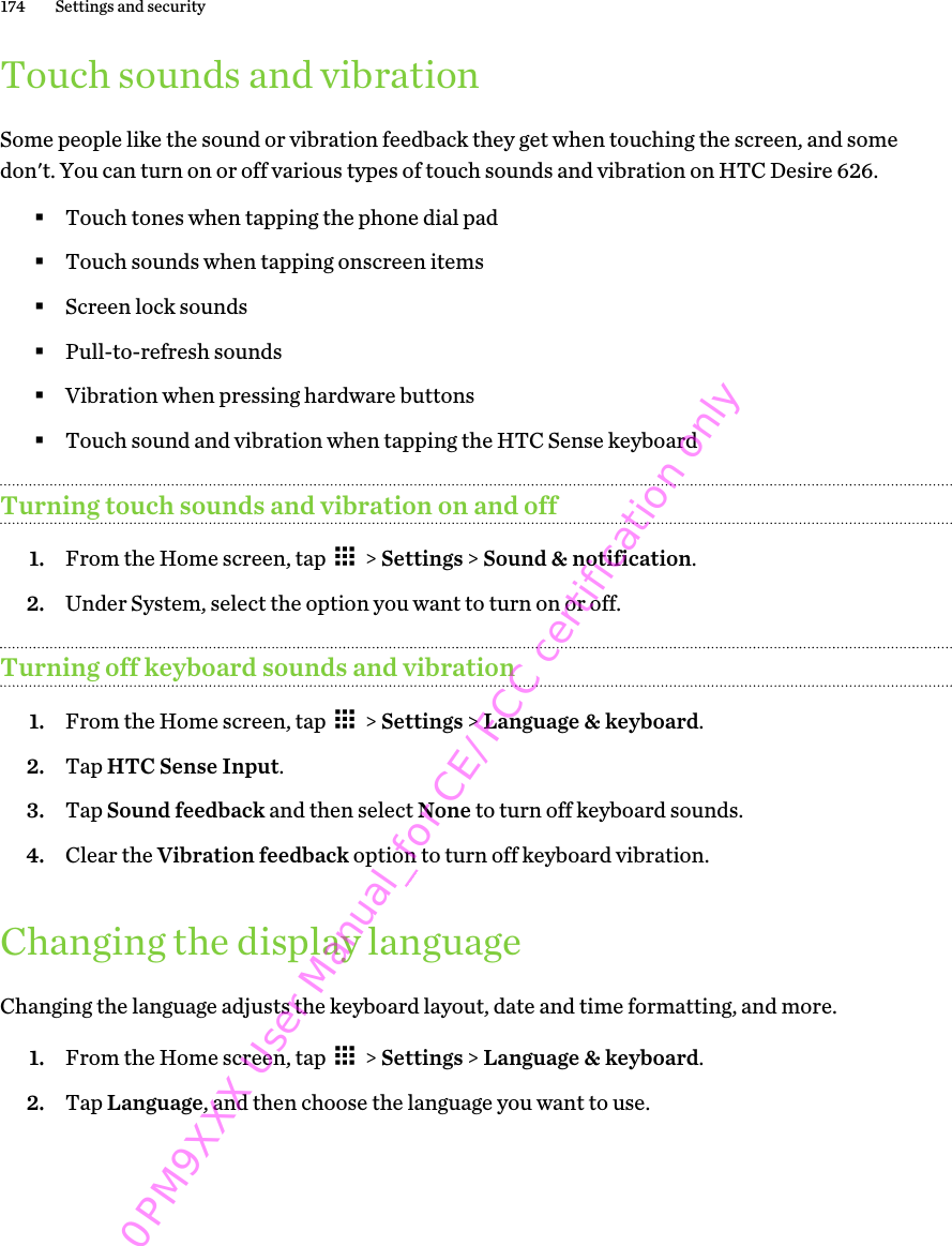 Touch sounds and vibrationSome people like the sound or vibration feedback they get when touching the screen, and somedon&apos;t. You can turn on or off various types of touch sounds and vibration on HTC Desire 626.§Touch tones when tapping the phone dial pad§Touch sounds when tapping onscreen items§Screen lock sounds§Pull-to-refresh sounds§Vibration when pressing hardware buttons§Touch sound and vibration when tapping the HTC Sense keyboardTurning touch sounds and vibration on and off1. From the Home screen, tap   &gt; Settings &gt; Sound &amp; notification.2. Under System, select the option you want to turn on or off.Turning off keyboard sounds and vibration1. From the Home screen, tap   &gt; Settings &gt; Language &amp; keyboard.2. Tap HTC Sense Input.3. Tap Sound feedback and then select None to turn off keyboard sounds.4. Clear the Vibration feedback option to turn off keyboard vibration.Changing the display languageChanging the language adjusts the keyboard layout, date and time formatting, and more.1. From the Home screen, tap   &gt; Settings &gt; Language &amp; keyboard.2. Tap Language, and then choose the language you want to use.174 Settings and security0PM9XXX User Manual_for CE/FCC certification only