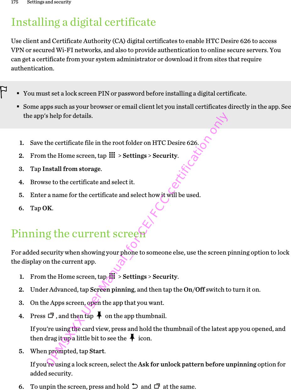 Installing a digital certificateUse client and Certificate Authority (CA) digital certificates to enable HTC Desire 626 to accessVPN or secured Wi-FI networks, and also to provide authentication to online secure servers. Youcan get a certificate from your system administrator or download it from sites that requireauthentication.§You must set a lock screen PIN or password before installing a digital certificate.§Some apps such as your browser or email client let you install certificates directly in the app. Seethe app&apos;s help for details.1. Save the certificate file in the root folder on HTC Desire 626.2. From the Home screen, tap   &gt; Settings &gt; Security.3. Tap Install from storage.4. Browse to the certificate and select it.5. Enter a name for the certificate and select how it will be used.6. Tap OK.Pinning the current screenFor added security when showing your phone to someone else, use the screen pinning option to lockthe display on the current app.1. From the Home screen, tap   &gt; Settings &gt; Security.2. Under Advanced, tap Screen pinning, and then tap the On/Off switch to turn it on.3. On the Apps screen, open the app that you want.4. Press  , and then tap   on the app thumbnail. If you&apos;re using the card view, press and hold the thumbnail of the latest app you opened, andthen drag it up a little bit to see the   icon.5. When prompted, tap Start. If you&apos;re using a lock screen, select the Ask for unlock pattern before unpinning option foradded security.6. To unpin the screen, press and hold   and   at the same.175 Settings and security0PM9XXX User Manual_for CE/FCC certification only