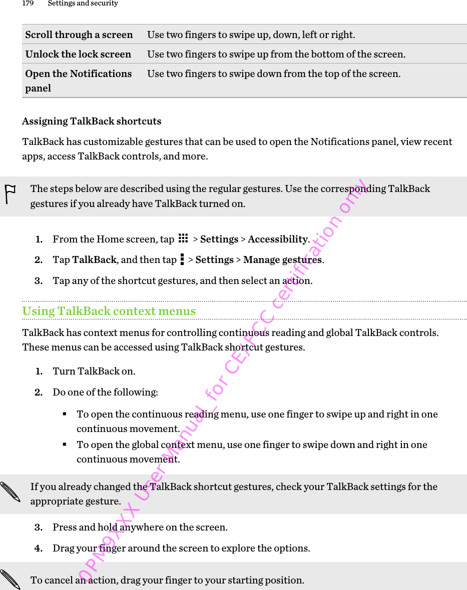 Scroll through a screen Use two fingers to swipe up, down, left or right.Unlock the lock screen Use two fingers to swipe up from the bottom of the screen.Open the Notificationspanel Use two fingers to swipe down from the top of the screen.Assigning TalkBack shortcutsTalkBack has customizable gestures that can be used to open the Notifications panel, view recentapps, access TalkBack controls, and more.The steps below are described using the regular gestures. Use the corresponding TalkBackgestures if you already have TalkBack turned on.1. From the Home screen, tap   &gt; Settings &gt; Accessibility.2. Tap TalkBack, and then tap   &gt; Settings &gt; Manage gestures.3. Tap any of the shortcut gestures, and then select an action.Using TalkBack context menusTalkBack has context menus for controlling continuous reading and global TalkBack controls.These menus can be accessed using TalkBack shortcut gestures.1. Turn TalkBack on.2. Do one of the following:§To open the continuous reading menu, use one finger to swipe up and right in onecontinuous movement.§To open the global context menu, use one finger to swipe down and right in onecontinuous movement.If you already changed the TalkBack shortcut gestures, check your TalkBack settings for theappropriate gesture.3. Press and hold anywhere on the screen.4. Drag your finger around the screen to explore the options. To cancel an action, drag your finger to your starting position.179 Settings and security0PM9XXX User Manual_for CE/FCC certification only