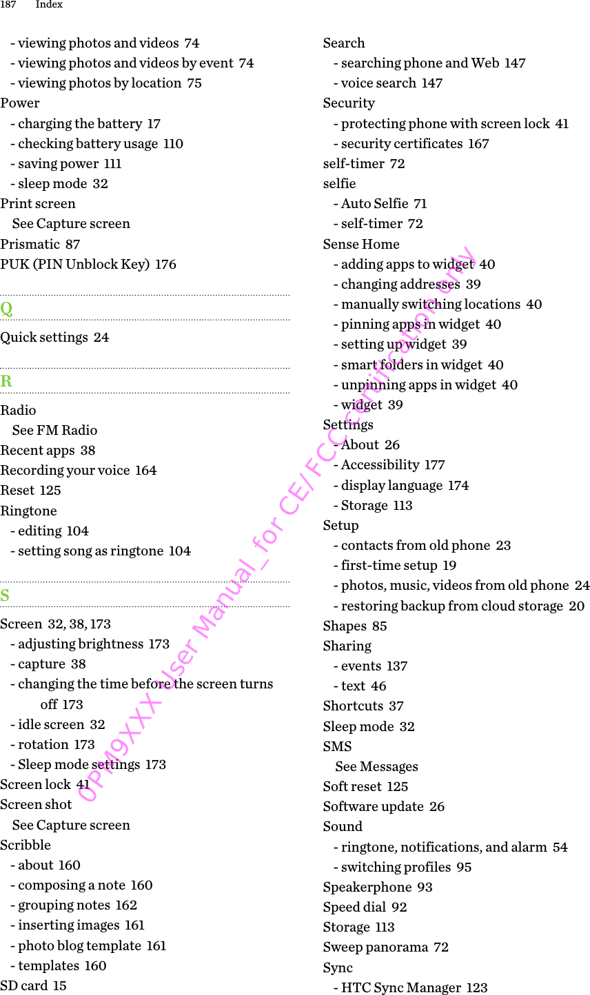 - viewing photos and videos  74- viewing photos and videos by event  74- viewing photos by location  75Power- charging the battery  17- checking battery usage  110- saving power  111- sleep mode  32Print screenSee Capture screenPrismatic  87PUK (PIN Unblock Key)  176QQuick settings  24RRadioSee FM RadioRecent apps  38Recording your voice  164Reset  125Ringtone- editing  104- setting song as ringtone  104SScreen  32, 38, 173- adjusting brightness  173- capture  38- changing the time before the screen turnsoff  173- idle screen  32- rotation  173- Sleep mode settings  173Screen lock  41Screen shotSee Capture screenScribble- about  160- composing a note  160- grouping notes  162- inserting images  161- photo blog template  161- templates  160SD card  15Search- searching phone and Web  147- voice search  147Security- protecting phone with screen lock  41- security certificates  167self-timer  72selfie- Auto Selfie  71- self-timer  72Sense Home- adding apps to widget  40- changing addresses  39- manually switching locations  40- pinning apps in widget  40- setting up widget  39- smart folders in widget  40- unpinning apps in widget  40- widget  39Settings- About  26- Accessibility  177- display language  174- Storage  113Setup- contacts from old phone  23- first-time setup  19- photos, music, videos from old phone  24- restoring backup from cloud storage  20Shapes  85Sharing- events  137- text  46Shortcuts  37Sleep mode  32SMSSee MessagesSoft reset  125Software update  26Sound- ringtone, notifications, and alarm  54- switching profiles  95Speakerphone  93Speed dial  92Storage  113Sweep panorama  72Sync- HTC Sync Manager  123187 Index0PM9XXX User Manual_for CE/FCC certification only