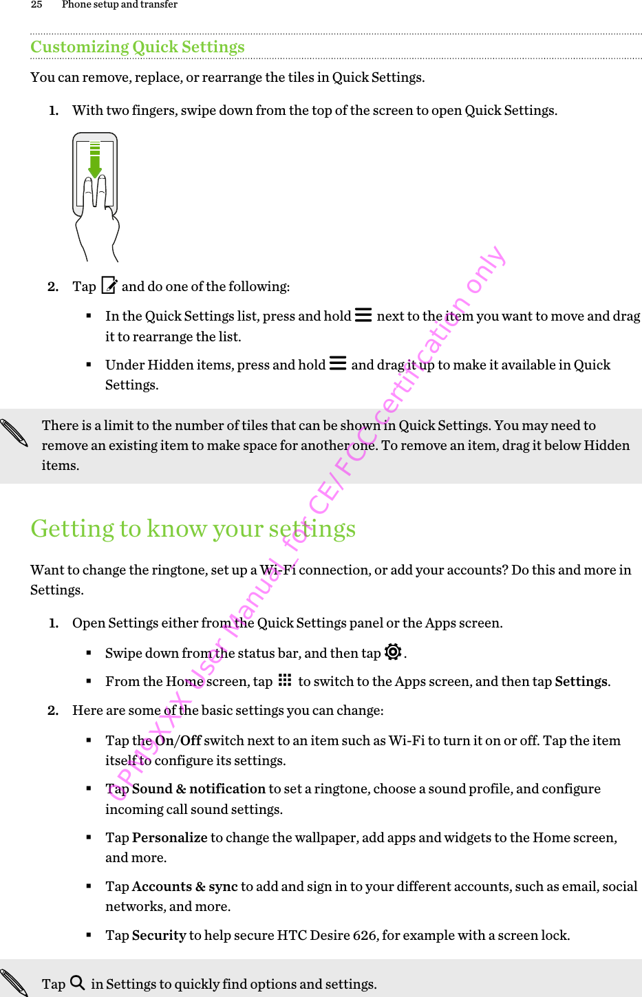 Customizing Quick SettingsYou can remove, replace, or rearrange the tiles in Quick Settings.1. With two fingers, swipe down from the top of the screen to open Quick Settings. 2. Tap   and do one of the following:§In the Quick Settings list, press and hold   next to the item you want to move and dragit to rearrange the list.§Under Hidden items, press and hold   and drag it up to make it available in QuickSettings.There is a limit to the number of tiles that can be shown in Quick Settings. You may need toremove an existing item to make space for another one. To remove an item, drag it below Hiddenitems.Getting to know your settingsWant to change the ringtone, set up a Wi-Fi connection, or add your accounts? Do this and more inSettings.1. Open Settings either from the Quick Settings panel or the Apps screen.§Swipe down from the status bar, and then tap  .§From the Home screen, tap   to switch to the Apps screen, and then tap Settings.2. Here are some of the basic settings you can change: §Tap the On/Off switch next to an item such as Wi-Fi to turn it on or off. Tap the itemitself to configure its settings.§Tap Sound &amp; notification to set a ringtone, choose a sound profile, and configureincoming call sound settings.§Tap Personalize to change the wallpaper, add apps and widgets to the Home screen,and more.§Tap Accounts &amp; sync to add and sign in to your different accounts, such as email, socialnetworks, and more.§Tap Security to help secure HTC Desire 626, for example with a screen lock.Tap   in Settings to quickly find options and settings.25 Phone setup and transfer0PM9XXX User Manual_for CE/FCC certification only