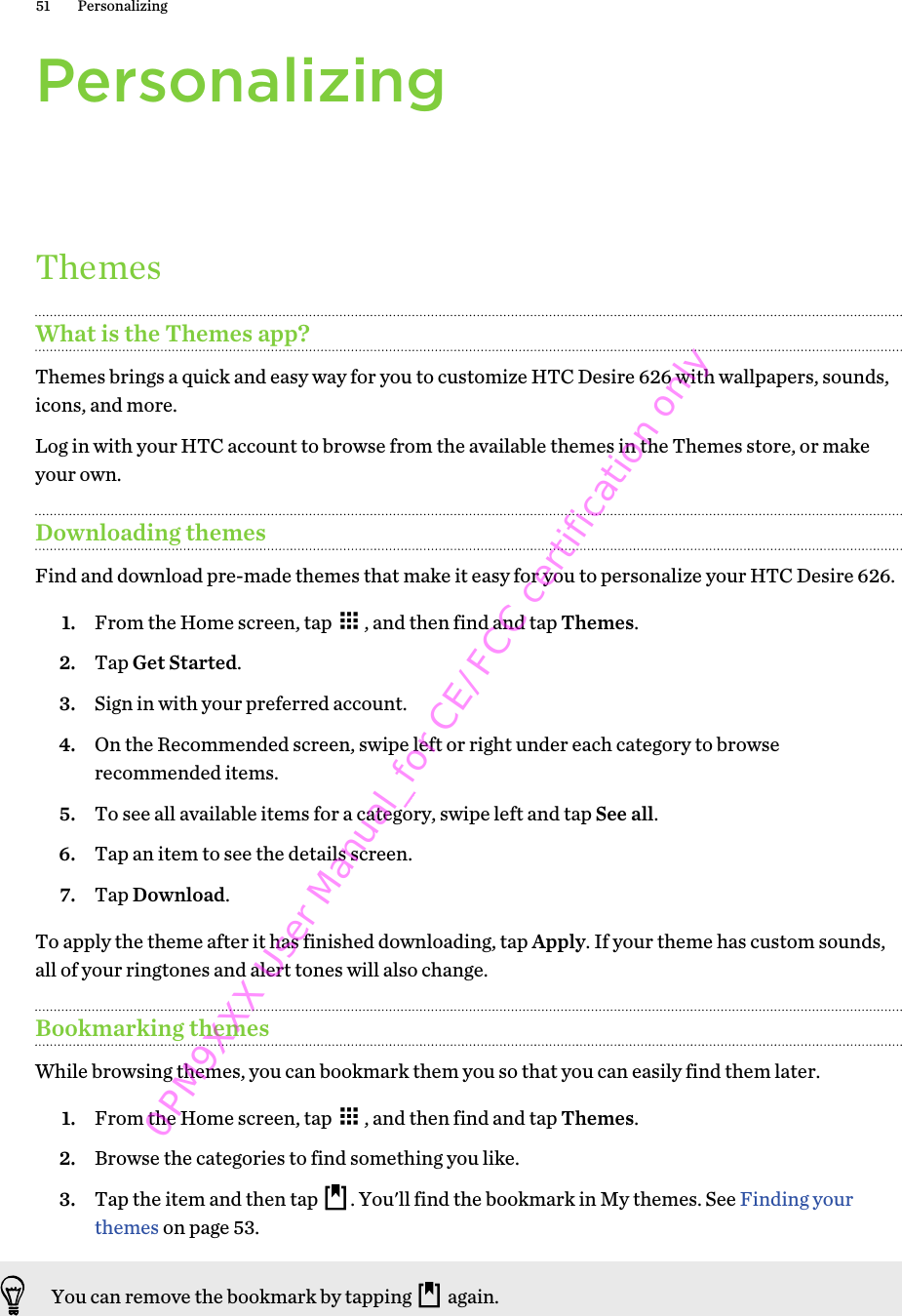 PersonalizingThemesWhat is the Themes app?Themes brings a quick and easy way for you to customize HTC Desire 626 with wallpapers, sounds,icons, and more.Log in with your HTC account to browse from the available themes in the Themes store, or makeyour own.Downloading themesFind and download pre-made themes that make it easy for you to personalize your HTC Desire 626.1. From the Home screen, tap  , and then find and tap Themes.2. Tap Get Started.3. Sign in with your preferred account.4. On the Recommended screen, swipe left or right under each category to browserecommended items.5. To see all available items for a category, swipe left and tap See all.6. Tap an item to see the details screen.7. Tap Download.To apply the theme after it has finished downloading, tap Apply. If your theme has custom sounds,all of your ringtones and alert tones will also change.Bookmarking themesWhile browsing themes, you can bookmark them you so that you can easily find them later.1. From the Home screen, tap  , and then find and tap Themes.2. Browse the categories to find something you like.3. Tap the item and then tap  . You&apos;ll find the bookmark in My themes. See Finding yourthemes on page 53.You can remove the bookmark by tapping   again.51 Personalizing0PM9XXX User Manual_for CE/FCC certification only