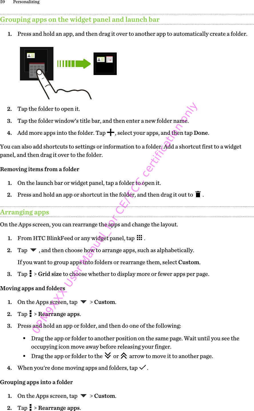Grouping apps on the widget panel and launch bar1. Press and hold an app, and then drag it over to another app to automatically create a folder. 2. Tap the folder to open it.3. Tap the folder window’s title bar, and then enter a new folder name.4. Add more apps into the folder. Tap  , select your apps, and then tap Done.You can also add shortcuts to settings or information to a folder. Add a shortcut first to a widgetpanel, and then drag it over to the folder.Removing items from a folder1. On the launch bar or widget panel, tap a folder to open it.2. Press and hold an app or shortcut in the folder, and then drag it out to  .Arranging appsOn the Apps screen, you can rearrange the apps and change the layout.1. From HTC BlinkFeed or any widget panel, tap  .2. Tap  , and then choose how to arrange apps, such as alphabetically. If you want to group apps into folders or rearrange them, select Custom.3. Tap   &gt; Grid size to choose whether to display more or fewer apps per page.Moving apps and folders1. On the Apps screen, tap   &gt; Custom.2. Tap   &gt; Rearrange apps.3. Press and hold an app or folder, and then do one of the following:§Drag the app or folder to another position on the same page. Wait until you see theoccupying icon move away before releasing your finger.§Drag the app or folder to the   or   arrow to move it to another page.4. When you&apos;re done moving apps and folders, tap  .Grouping apps into a folder1. On the Apps screen, tap   &gt; Custom.2. Tap   &gt; Rearrange apps.59 Personalizing0PM9XXX User Manual_for CE/FCC certification only