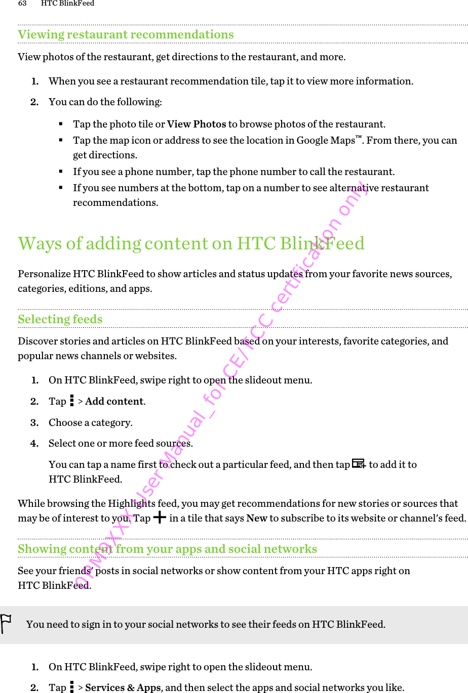 Viewing restaurant recommendationsView photos of the restaurant, get directions to the restaurant, and more.1. When you see a restaurant recommendation tile, tap it to view more information.2. You can do the following:§Tap the photo tile or View Photos to browse photos of the restaurant.§Tap the map icon or address to see the location in Google Maps™. From there, you canget directions.§If you see a phone number, tap the phone number to call the restaurant.§If you see numbers at the bottom, tap on a number to see alternative restaurantrecommendations.Ways of adding content on HTC BlinkFeedPersonalize HTC BlinkFeed to show articles and status updates from your favorite news sources,categories, editions, and apps.Selecting feedsDiscover stories and articles on HTC BlinkFeed based on your interests, favorite categories, andpopular news channels or websites.1. On HTC BlinkFeed, swipe right to open the slideout menu.2. Tap   &gt; Add content.3. Choose a category.4. Select one or more feed sources. You can tap a name first to check out a particular feed, and then tap   to add it toHTC BlinkFeed.While browsing the Highlights feed, you may get recommendations for new stories or sources thatmay be of interest to you. Tap   in a tile that says New to subscribe to its website or channel&apos;s feed.Showing content from your apps and social networksSee your friends&apos; posts in social networks or show content from your HTC apps right onHTC BlinkFeed.You need to sign in to your social networks to see their feeds on HTC BlinkFeed.1. On HTC BlinkFeed, swipe right to open the slideout menu.2. Tap   &gt; Services &amp; Apps, and then select the apps and social networks you like.63 HTC BlinkFeed0PM9XXX User Manual_for CE/FCC certification only