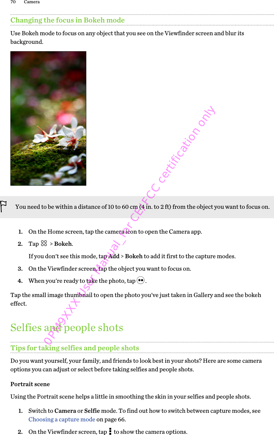 Changing the focus in Bokeh modeUse Bokeh mode to focus on any object that you see on the Viewfinder screen and blur itsbackground.You need to be within a distance of 10 to 60 cm (4 in. to 2 ft) from the object you want to focus on.1. On the Home screen, tap the camera icon to open the Camera app.2. Tap   &gt; Bokeh. If you don&apos;t see this mode, tap Add &gt; Bokeh to add it first to the capture modes.3. On the Viewfinder screen, tap the object you want to focus on.4. When you&apos;re ready to take the photo, tap  .Tap the small image thumbnail to open the photo you&apos;ve just taken in Gallery and see the bokeheffect.Selfies and people shotsTips for taking selfies and people shotsDo you want yourself, your family, and friends to look best in your shots? Here are some cameraoptions you can adjust or select before taking selfies and people shots.Portrait sceneUsing the Portrait scene helps a little in smoothing the skin in your selfies and people shots.1. Switch to Camera or Selfie mode. To find out how to switch between capture modes, see Choosing a capture mode on page 66.2. On the Viewfinder screen, tap   to show the camera options.70 Camera0PM9XXX User Manual_for CE/FCC certification only