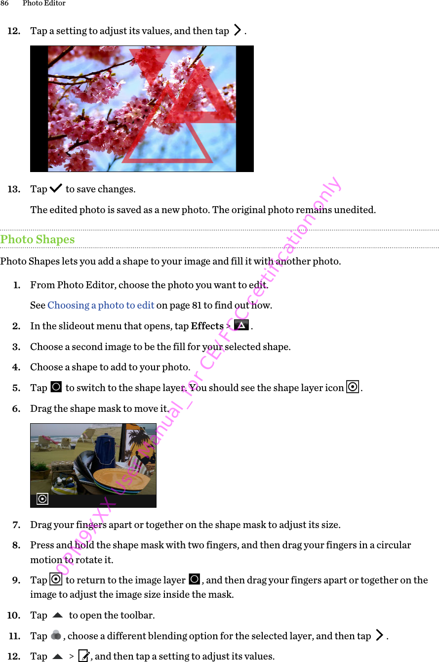 12. Tap a setting to adjust its values, and then tap  . 13. Tap   to save changes. The edited photo is saved as a new photo. The original photo remains unedited.Photo ShapesPhoto Shapes lets you add a shape to your image and fill it with another photo.1. From Photo Editor, choose the photo you want to edit. See Choosing a photo to edit on page 81 to find out how.2. In the slideout menu that opens, tap Effects &gt;  .3. Choose a second image to be the fill for your selected shape.4. Choose a shape to add to your photo.5. Tap   to switch to the shape layer. You should see the shape layer icon  .6. Drag the shape mask to move it. 7. Drag your fingers apart or together on the shape mask to adjust its size.8. Press and hold the shape mask with two fingers, and then drag your fingers in a circularmotion to rotate it.9. Tap   to return to the image layer  , and then drag your fingers apart or together on theimage to adjust the image size inside the mask.10. Tap   to open the toolbar.11. Tap  , choose a different blending option for the selected layer, and then tap  .12. Tap   &gt;  , and then tap a setting to adjust its values.86 Photo Editor0PM9XXX User Manual_for CE/FCC certification only