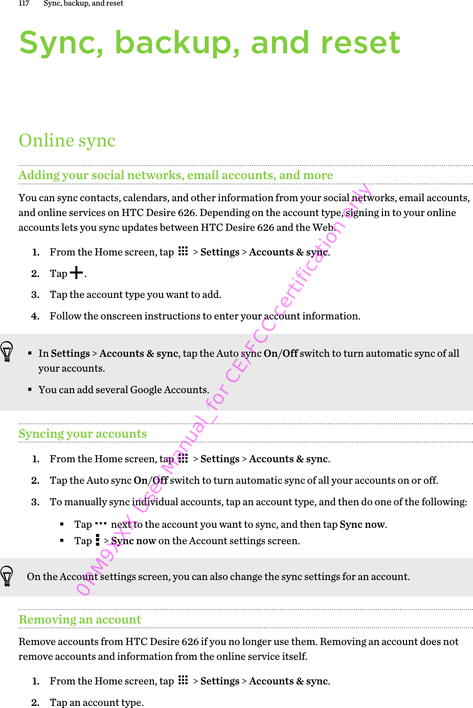 Sync, backup, and resetOnline syncAdding your social networks, email accounts, and moreYou can sync contacts, calendars, and other information from your social networks, email accounts,and online services on HTC Desire 626. Depending on the account type, signing in to your onlineaccounts lets you sync updates between HTC Desire 626 and the Web.1. From the Home screen, tap   &gt; Settings &gt; Accounts &amp; sync.2. Tap  .3. Tap the account type you want to add.4. Follow the onscreen instructions to enter your account information.§In Settings &gt; Accounts &amp; sync, tap the Auto sync On/Off switch to turn automatic sync of allyour accounts.§You can add several Google Accounts.Syncing your accounts1. From the Home screen, tap   &gt; Settings &gt; Accounts &amp; sync.2. Tap the Auto sync On/Off switch to turn automatic sync of all your accounts on or off.3. To manually sync individual accounts, tap an account type, and then do one of the following:§Tap   next to the account you want to sync, and then tap Sync now.§Tap   &gt; Sync now on the Account settings screen.On the Account settings screen, you can also change the sync settings for an account.Removing an accountRemove accounts from HTC Desire 626 if you no longer use them. Removing an account does notremove accounts and information from the online service itself.1. From the Home screen, tap   &gt; Settings &gt; Accounts &amp; sync.2. Tap an account type.117 Sync, backup, and reset0PM9XXX User Manual_for CE/FCC certification only