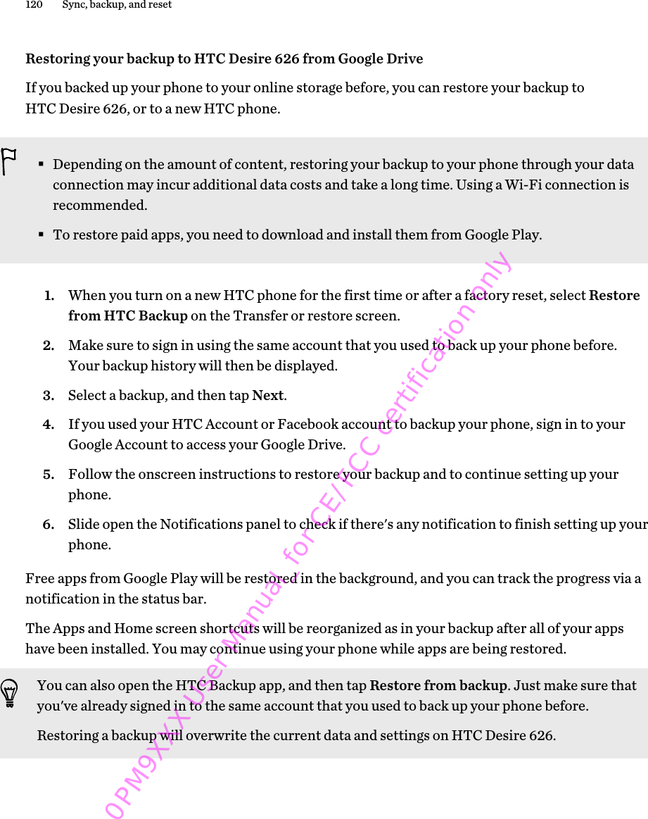 Restoring your backup to HTC Desire 626 from Google DriveIf you backed up your phone to your online storage before, you can restore your backup toHTC Desire 626, or to a new HTC phone.§Depending on the amount of content, restoring your backup to your phone through your dataconnection may incur additional data costs and take a long time. Using a Wi-Fi connection isrecommended.§To restore paid apps, you need to download and install them from Google Play.1. When you turn on a new HTC phone for the first time or after a factory reset, select Restorefrom HTC Backup on the Transfer or restore screen.2. Make sure to sign in using the same account that you used to back up your phone before.Your backup history will then be displayed.3. Select a backup, and then tap Next.4. If you used your HTC Account or Facebook account to backup your phone, sign in to yourGoogle Account to access your Google Drive.5. Follow the onscreen instructions to restore your backup and to continue setting up yourphone.6. Slide open the Notifications panel to check if there&apos;s any notification to finish setting up yourphone.Free apps from Google Play will be restored in the background, and you can track the progress via anotification in the status bar.The Apps and Home screen shortcuts will be reorganized as in your backup after all of your appshave been installed. You may continue using your phone while apps are being restored.You can also open the HTC Backup app, and then tap Restore from backup. Just make sure thatyou&apos;ve already signed in to the same account that you used to back up your phone before.Restoring a backup will overwrite the current data and settings on HTC Desire 626.120 Sync, backup, and reset0PM9XXX User Manual_for CE/FCC certification only