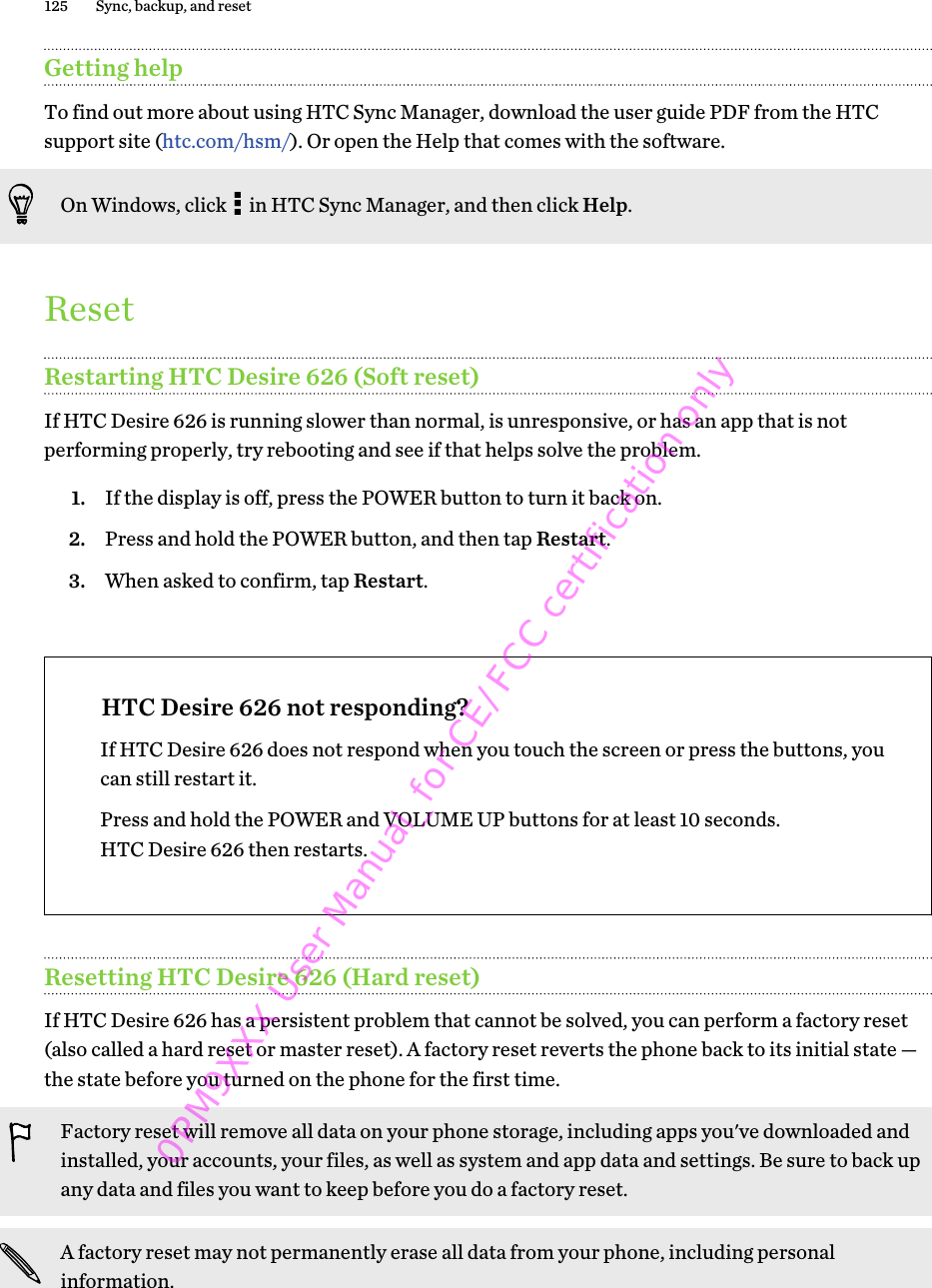 Getting helpTo find out more about using HTC Sync Manager, download the user guide PDF from the HTCsupport site (htc.com/hsm/). Or open the Help that comes with the software.On Windows, click   in HTC Sync Manager, and then click Help.ResetRestarting HTC Desire 626 (Soft reset)If HTC Desire 626 is running slower than normal, is unresponsive, or has an app that is notperforming properly, try rebooting and see if that helps solve the problem.1. If the display is off, press the POWER button to turn it back on.2. Press and hold the POWER button, and then tap Restart.3. When asked to confirm, tap Restart.HTC Desire 626 not responding?If HTC Desire 626 does not respond when you touch the screen or press the buttons, youcan still restart it.Press and hold the POWER and VOLUME UP buttons for at least 10 seconds.HTC Desire 626 then restarts.Resetting HTC Desire 626 (Hard reset)If HTC Desire 626 has a persistent problem that cannot be solved, you can perform a factory reset(also called a hard reset or master reset). A factory reset reverts the phone back to its initial state —the state before you turned on the phone for the first time.Factory reset will remove all data on your phone storage, including apps you&apos;ve downloaded andinstalled, your accounts, your files, as well as system and app data and settings. Be sure to back upany data and files you want to keep before you do a factory reset.A factory reset may not permanently erase all data from your phone, including personalinformation.125 Sync, backup, and reset0PM9XXX User Manual_for CE/FCC certification only
