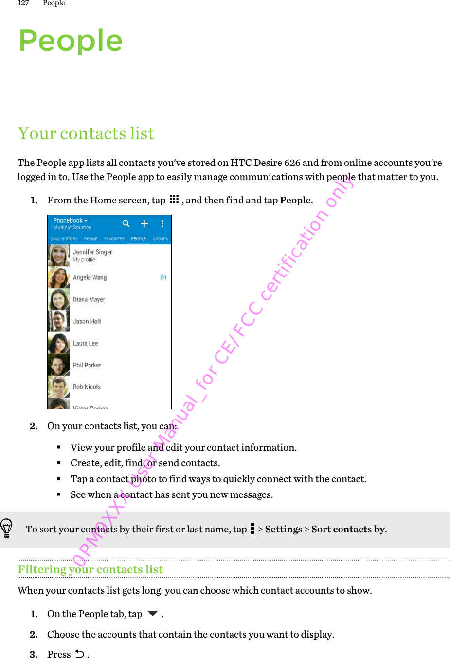 PeopleYour contacts listThe People app lists all contacts you&apos;ve stored on HTC Desire 626 and from online accounts you&apos;relogged in to. Use the People app to easily manage communications with people that matter to you.1. From the Home screen, tap  , and then find and tap People. 2. On your contacts list, you can:§View your profile and edit your contact information.§Create, edit, find, or send contacts.§Tap a contact photo to find ways to quickly connect with the contact.§See when a contact has sent you new messages.To sort your contacts by their first or last name, tap   &gt; Settings &gt; Sort contacts by.Filtering your contacts listWhen your contacts list gets long, you can choose which contact accounts to show.1. On the People tab, tap  .2. Choose the accounts that contain the contacts you want to display.3. Press  .127 People0PM9XXX User Manual_for CE/FCC certification only