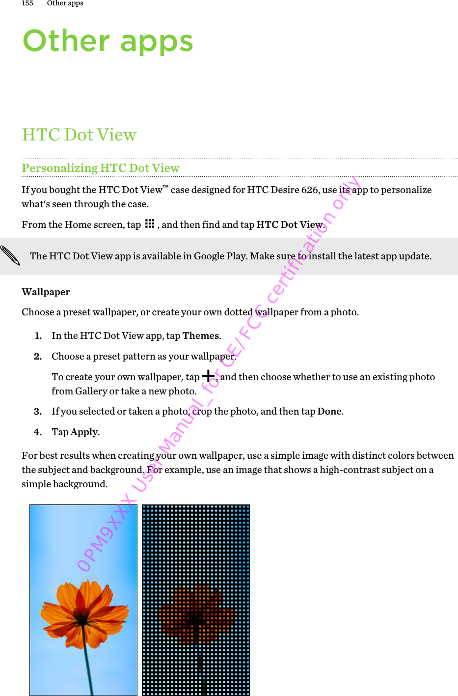 Other appsHTC Dot ViewPersonalizing HTC Dot ViewIf you bought the HTC Dot View™ case designed for HTC Desire 626, use its app to personalizewhat&apos;s seen through the case.From the Home screen, tap  , and then find and tap HTC Dot View.The HTC Dot View app is available in Google Play. Make sure to install the latest app update.WallpaperChoose a preset wallpaper, or create your own dotted wallpaper from a photo.1. In the HTC Dot View app, tap Themes.2. Choose a preset pattern as your wallpaper. To create your own wallpaper, tap  , and then choose whether to use an existing photofrom Gallery or take a new photo.3. If you selected or taken a photo, crop the photo, and then tap Done.4. Tap Apply.For best results when creating your own wallpaper, use a simple image with distinct colors betweenthe subject and background. For example, use an image that shows a high-contrast subject on asimple background.155 Other apps0PM9XXX User Manual_for CE/FCC certification only
