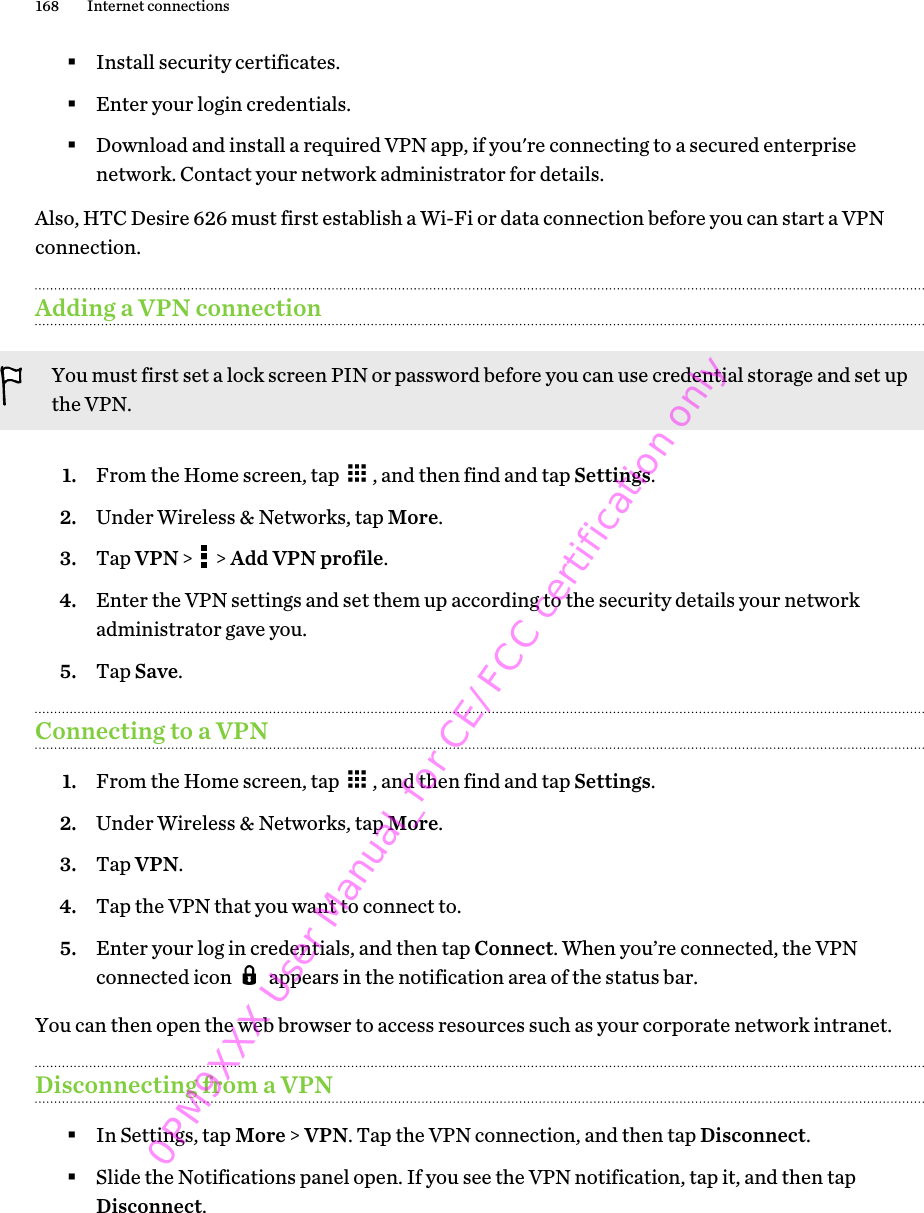 §Install security certificates.§Enter your login credentials.§Download and install a required VPN app, if you&apos;re connecting to a secured enterprisenetwork. Contact your network administrator for details.Also, HTC Desire 626 must first establish a Wi-Fi or data connection before you can start a VPNconnection.Adding a VPN connectionYou must first set a lock screen PIN or password before you can use credential storage and set upthe VPN.1. From the Home screen, tap  , and then find and tap Settings.2. Under Wireless &amp; Networks, tap More.3. Tap VPN &gt;   &gt; Add VPN profile.4. Enter the VPN settings and set them up according to the security details your networkadministrator gave you.5. Tap Save.Connecting to a VPN1. From the Home screen, tap  , and then find and tap Settings.2. Under Wireless &amp; Networks, tap More.3. Tap VPN.4. Tap the VPN that you want to connect to.5. Enter your log in credentials, and then tap Connect. When you’re connected, the VPNconnected icon   appears in the notification area of the status bar.You can then open the web browser to access resources such as your corporate network intranet.Disconnecting from a VPN§In Settings, tap More &gt; VPN. Tap the VPN connection, and then tap Disconnect.§Slide the Notifications panel open. If you see the VPN notification, tap it, and then tapDisconnect.168 Internet connections0PM9XXX User Manual_for CE/FCC certification only