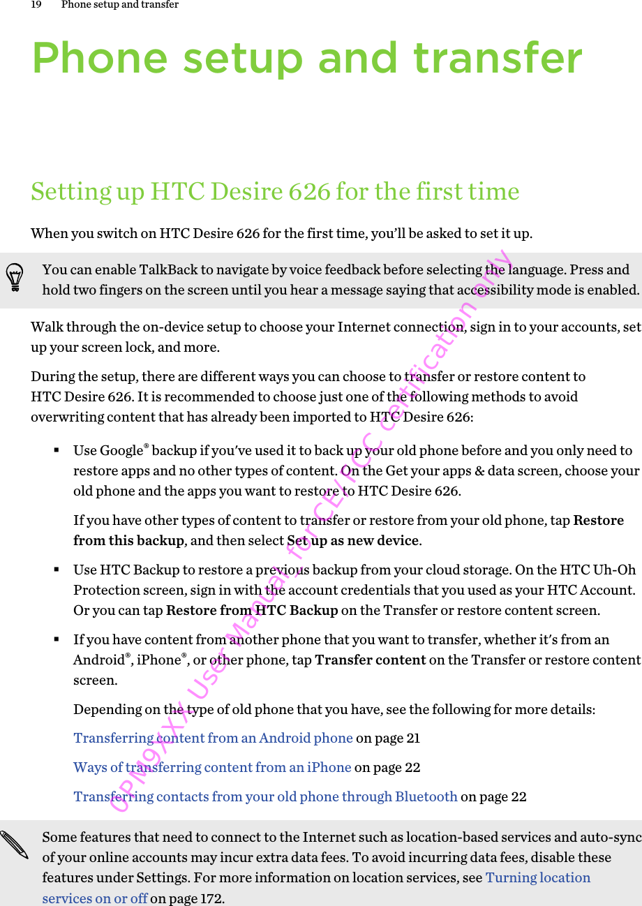 Phone setup and transferSetting up HTC Desire 626 for the first timeWhen you switch on HTC Desire 626 for the first time, you’ll be asked to set it up.You can enable TalkBack to navigate by voice feedback before selecting the language. Press andhold two fingers on the screen until you hear a message saying that accessibility mode is enabled.Walk through the on-device setup to choose your Internet connection, sign in to your accounts, setup your screen lock, and more.During the setup, there are different ways you can choose to transfer or restore content toHTC Desire 626. It is recommended to choose just one of the following methods to avoidoverwriting content that has already been imported to HTC Desire 626:§Use Google® backup if you&apos;ve used it to back up your old phone before and you only need torestore apps and no other types of content. On the Get your apps &amp; data screen, choose yourold phone and the apps you want to restore to HTC Desire 626. If you have other types of content to transfer or restore from your old phone, tap Restorefrom this backup, and then select Set up as new device.§Use HTC Backup to restore a previous backup from your cloud storage. On the HTC Uh-OhProtection screen, sign in with the account credentials that you used as your HTC Account.Or you can tap Restore from HTC Backup on the Transfer or restore content screen.§If you have content from another phone that you want to transfer, whether it&apos;s from anAndroid®, iPhone®, or other phone, tap Transfer content on the Transfer or restore contentscreen. Depending on the type of old phone that you have, see the following for more details:Transferring content from an Android phone on page 21Ways of transferring content from an iPhone on page 22Transferring contacts from your old phone through Bluetooth on page 22Some features that need to connect to the Internet such as location-based services and auto-syncof your online accounts may incur extra data fees. To avoid incurring data fees, disable thesefeatures under Settings. For more information on location services, see Turning locationservices on or off on page 172.19 Phone setup and transfer0PM9XXX User Manual_for CE/FCC certification only