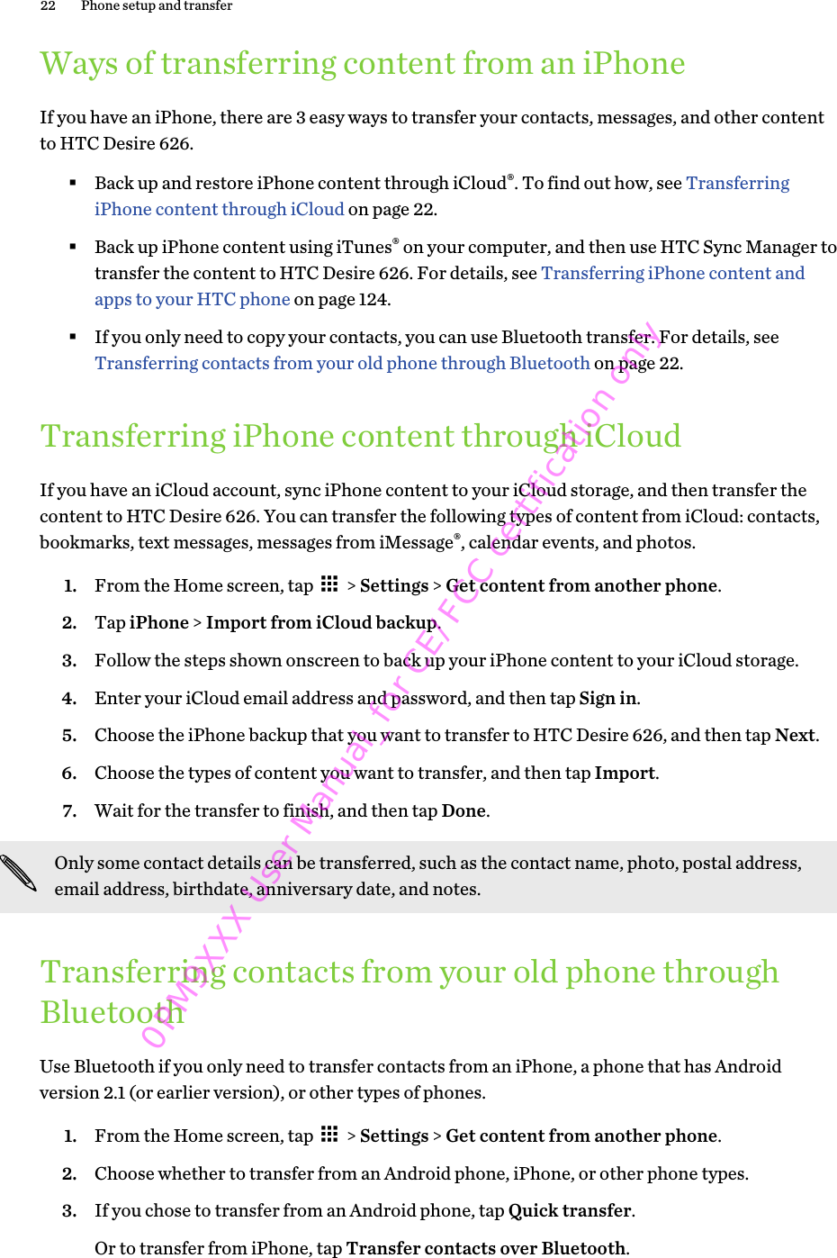 Ways of transferring content from an iPhoneIf you have an iPhone, there are 3 easy ways to transfer your contacts, messages, and other contentto HTC Desire 626.§Back up and restore iPhone content through iCloud®. To find out how, see TransferringiPhone content through iCloud on page 22.§Back up iPhone content using iTunes® on your computer, and then use HTC Sync Manager totransfer the content to HTC Desire 626. For details, see Transferring iPhone content andapps to your HTC phone on page 124.§If you only need to copy your contacts, you can use Bluetooth transfer. For details, see Transferring contacts from your old phone through Bluetooth on page 22.Transferring iPhone content through iCloudIf you have an iCloud account, sync iPhone content to your iCloud storage, and then transfer thecontent to HTC Desire 626. You can transfer the following types of content from iCloud: contacts,bookmarks, text messages, messages from iMessage®, calendar events, and photos.1. From the Home screen, tap   &gt; Settings &gt; Get content from another phone.2. Tap iPhone &gt; Import from iCloud backup.3. Follow the steps shown onscreen to back up your iPhone content to your iCloud storage.4. Enter your iCloud email address and password, and then tap Sign in.5. Choose the iPhone backup that you want to transfer to HTC Desire 626, and then tap Next.6. Choose the types of content you want to transfer, and then tap Import.7. Wait for the transfer to finish, and then tap Done.Only some contact details can be transferred, such as the contact name, photo, postal address,email address, birthdate, anniversary date, and notes.Transferring contacts from your old phone throughBluetoothUse Bluetooth if you only need to transfer contacts from an iPhone, a phone that has Androidversion 2.1 (or earlier version), or other types of phones.1. From the Home screen, tap   &gt; Settings &gt; Get content from another phone.2. Choose whether to transfer from an Android phone, iPhone, or other phone types.3. If you chose to transfer from an Android phone, tap Quick transfer. Or to transfer from iPhone, tap Transfer contacts over Bluetooth.22 Phone setup and transfer0PM9XXX User Manual_for CE/FCC certification only