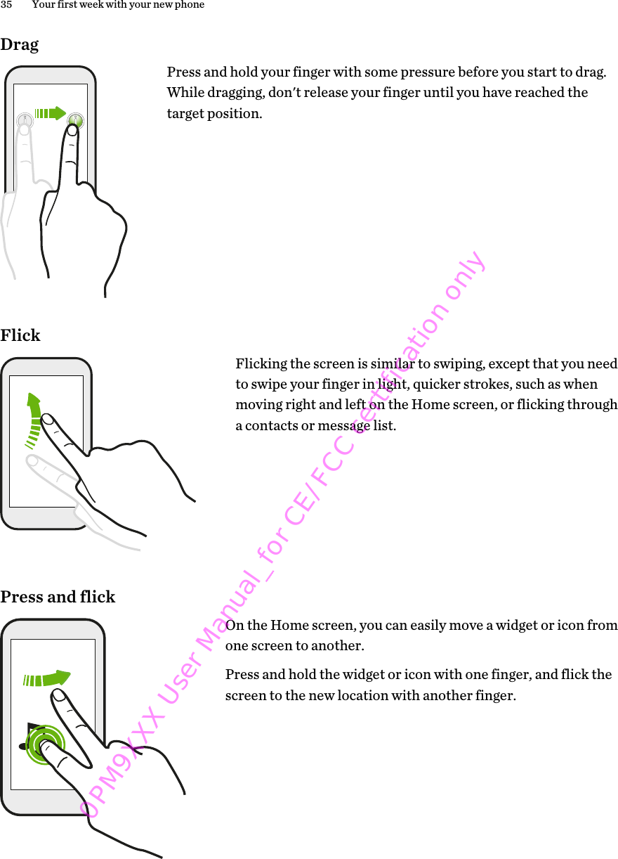 DragPress and hold your finger with some pressure before you start to drag.While dragging, don&apos;t release your finger until you have reached thetarget position.FlickFlicking the screen is similar to swiping, except that you needto swipe your finger in light, quicker strokes, such as whenmoving right and left on the Home screen, or flicking througha contacts or message list.Press and flickOn the Home screen, you can easily move a widget or icon fromone screen to another.Press and hold the widget or icon with one finger, and flick thescreen to the new location with another finger.35 Your first week with your new phone0PM9XXX User Manual_for CE/FCC certification only