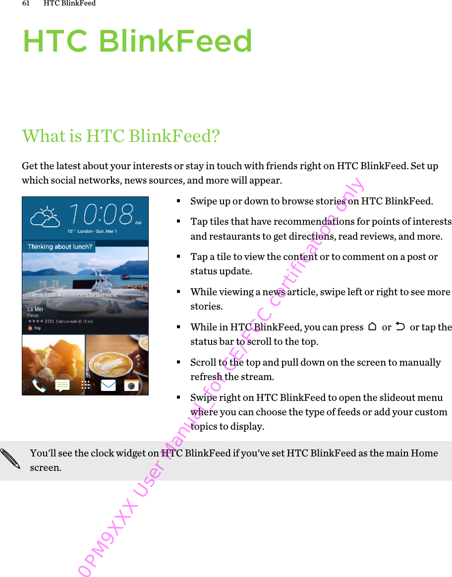 HTC BlinkFeedWhat is HTC BlinkFeed?Get the latest about your interests or stay in touch with friends right on HTC BlinkFeed. Set upwhich social networks, news sources, and more will appear.§Swipe up or down to browse stories on HTC BlinkFeed.§Tap tiles that have recommendations for points of interestsand restaurants to get directions, read reviews, and more.§Tap a tile to view the content or to comment on a post orstatus update.§While viewing a news article, swipe left or right to see morestories.§While in HTC BlinkFeed, you can press   or   or tap thestatus bar to scroll to the top.§Scroll to the top and pull down on the screen to manuallyrefresh the stream.§Swipe right on HTC BlinkFeed to open the slideout menuwhere you can choose the type of feeds or add your customtopics to display.You&apos;ll see the clock widget on HTC BlinkFeed if you&apos;ve set HTC BlinkFeed as the main Homescreen.61 HTC BlinkFeed0PM9XXX User Manual_for CE/FCC certification only