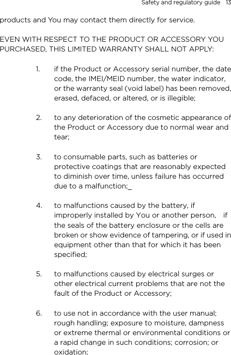 Safety and regulatory guide    13 products and You may contact them directly for service.  EVEN WITH RESPECT TO THE PRODUCT OR ACCESSORY YOU PURCHASED, THIS LIMITED WARRANTY SHALL NOT APPLY:  1. if the Product or Accessory serial number, the date code, the IMEI/MEID number, the water indicator, or the warranty seal (void label) has been removed, erased, defaced, or altered, or is illegible;  2. to any deterioration of the cosmetic appearance of the Product or Accessory due to normal wear and tear;  3. to consumable parts, such as batteries or protective coatings that are reasonably expected to diminish over time, unless failure has occurred due to a malfunction;    4. to malfunctions caused by the battery, if improperly installed by You or another person,    if the seals of the battery enclosure or the cells are broken or show evidence of tampering, or if used in equipment other than that for which it has been specified;  5. to malfunctions caused by electrical surges or other electrical current problems that are not the fault of the Product or Accessory;  6. to use not in accordance with the user manual; rough handling; exposure to moisture, dampness or extreme thermal or environmental conditions or a rapid change in such conditions; corrosion; or oxidation;  