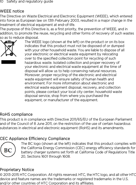 10    Safety and regulatory guide WEEE notice The Directive on Waste Electrical and Electronic Equipment (WEEE), which entered into force as European law on 13th February 2003, resulted in a major change in the treatment of electrical equipment at end-of-life.   The purpose of this Directive is, as a first priority, the prevention of WEEE, and in addition, to promote the reuse, recycling and other forms of recovery of such wastes so as to reduce disposal.      The WEEE logo (shown at the left) on the product or on its boxindicates that this product must not be disposed of or dumped with your other household waste. You are liable to dispose of all your electronic or electrical waste equipment by relocating over to the specified collection point for recycling of such hazardous waste. Isolated collection and proper recovery of your electronic and electrical waste equipment at the time of disposal will allow us to help conserving natural resources. Moreover, proper recycling of the electronic and electrical waste equipment will ensure safety of human health and environment. For more information about electronic and electrical waste equipment disposal, recovery, and collection points, please contact your local city center, household waste disposal service, shop from where you purchased the equipment, or manufacturer of the equipment.  RoHS compliance This product is in compliance with Directive 2011/65/EU of the European Parliament and of the Council of 8 June 2011, on the restriction of the use of certain hazardous substances in electrical and electronic equipment (RoHS) and its amendments.  CEC Appliance Efficiency Compliance The BC logo (shown at the left) indicates that this product complies with the California Energy Commission (CEC) energy efficiency standards for battery charger systems set forth at California Code of Regulations Title 20, Sections 1601 through 1608.  Proprietary Notice © 2013-2015 HTC Corporation. All rights reserved. HTC, the HTC logo, and all other HTC device and feature names are the trademarks or registered trademarks in the U.S. and/or other countries of HTC Corporation and its affiliates.       