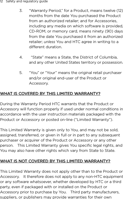 12    Safety and regulatory guide 3. “Warranty Period,” for a Product, means twelve (12) months from the date You purchased the Product from an authorized retailer; and for Accessories, including any media on which software is provided, CD-ROM, or memory card, means ninety (90) days from the date You purchased it from an authorized retailer; unless You and HTC agree in writing to a different duration.  4.   “State” means a State, the District of Columbia, and any other United States territory or possession.    5. “You” or “Your” means the original retail purchaser and/or original end-user of the Product or Accessory.     WHAT IS COVERED BY THIS LIMITED WARRANTY?WHAT IS COVERED BY THIS LIMITED WARRANTY?WHAT IS COVERED BY THIS LIMITED WARRANTY?WHAT IS COVERED BY THIS LIMITED WARRANTY?  During the Warranty Period HTC warrants that the Product or Accessory will function properly if used under normal conditions in accordance with the user instruction materials packaged with the Product or Accessory or posted on-line (“Limited Warranty”).  This Limited Warranty is given only to You, and may not be sold, assigned, transferred, or given in full or in part to any subsequent purchaser or acquirer of the Product or Accessory or any other person.    This Limited Warranty gives You specific legal rights, and You may also have other rights which vary from State to State.  WHAT IS NOT COVERED BY THIS LIMITED WARRANTY?WHAT IS NOT COVERED BY THIS LIMITED WARRANTY?WHAT IS NOT COVERED BY THIS LIMITED WARRANTY?WHAT IS NOT COVERED BY THIS LIMITED WARRANTY?        This Limited Warranty does not apply other than to the Product or Accessory.    It therefore does not apply to any non-HTC equipment or any software whatsoever, whether developed by HTC or a third party, even if packaged with or installed on the Product or Accessory prior to purchase by You.    Third party manufacturers, suppliers, or publishers may provide warranties for their own 