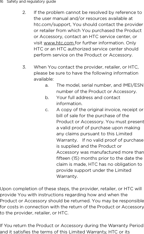 16    Safety and regulatory guide 2. If the problem cannot be resolved by reference to the user manual and/or resources available at htc.com/support, You should contact the provider or retailer from which You purchased the Product or Accessory, contact an HTC service center, or visit www.htc.com for further information. Only HTC or an HTC authorized service center should perform service on the Product or Accessory.      3. When You contact the provider, retailer, or HTC, please be sure to have the following information available: a. The model, serial number, and IMEI/ESN number of the Product or Accessory. b. Your full address and contact information. c. A copy of the original invoice, receipt or bill of sale for the purchase of the Product or Accessory. You must present a valid proof of purchase upon making any claims pursuant to this Limited Warranty.    If no valid proof of purchase is supplied and the Product or Accessory was manufactured more than fifteen (15) months prior to the date the claim is made, HTC has no obligation to provide support under the Limited Warranty.  Upon completion of these steps, the provider, retailer, or HTC will provide You with instructions regarding how and when the Product or Accessory should be returned. You may be responsible for costs in connection with the return of the Product or Accessory to the provider, retailer, or HTC.  If You return the Product or Accessory during the Warranty Period and it satisfies the terms of this Limited Warranty, HTC or its 