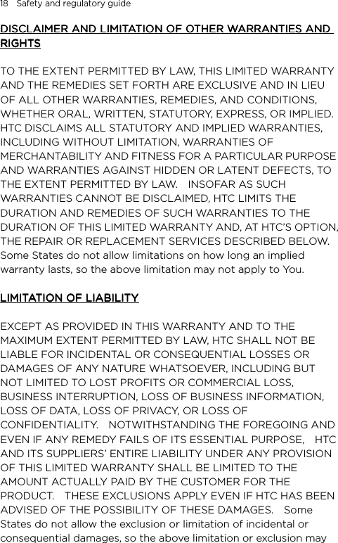 18    Safety and regulatory guide DISCLAIMER AND LIMITATION OF OTHER WARRANTIES AND DISCLAIMER AND LIMITATION OF OTHER WARRANTIES AND DISCLAIMER AND LIMITATION OF OTHER WARRANTIES AND DISCLAIMER AND LIMITATION OF OTHER WARRANTIES AND RIGHTSRIGHTSRIGHTSRIGHTS        TO THE EXTENT PERMITTED BY LAW, THIS LIMITED WARRANTY AND THE REMEDIES SET FORTH ARE EXCLUSIVE AND IN LIEU OF ALL OTHER WARRANTIES, REMEDIES, AND CONDITIONS, WHETHER ORAL, WRITTEN, STATUTORY, EXPRESS, OR IMPLIED.   HTC DISCLAIMS ALL STATUTORY AND IMPLIED WARRANTIES, INCLUDING WITHOUT LIMITATION, WARRANTIES OF MERCHANTABILITY AND FITNESS FOR A PARTICULAR PURPOSE AND WARRANTIES AGAINST HIDDEN OR LATENT DEFECTS, TO THE EXTENT PERMITTED BY LAW.    INSOFAR AS SUCH WARRANTIES CANNOT BE DISCLAIMED, HTC LIMITS THE DURATION AND REMEDIES OF SUCH WARRANTIES TO THE DURATION OF THIS LIMITED WARRANTY AND, AT HTC’S OPTION, THE REPAIR OR REPLACEMENT SERVICES DESCRIBED BELOW.   Some States do not allow limitations on how long an implied warranty lasts, so the above limitation may not apply to You.     LIMITATION OF LIABILITYLIMITATION OF LIABILITYLIMITATION OF LIABILITYLIMITATION OF LIABILITY        EXCEPT AS PROVIDED IN THIS WARRANTY AND TO THE MAXIMUM EXTENT PERMITTED BY LAW, HTC SHALL NOT BE LIABLE FOR INCIDENTAL OR CONSEQUENTIAL LOSSES OR DAMAGES OF ANY NATURE WHATSOEVER, INCLUDING BUT NOT LIMITED TO LOST PROFITS OR COMMERCIAL LOSS, BUSINESS INTERRUPTION, LOSS OF BUSINESS INFORMATION, LOSS OF DATA, LOSS OF PRIVACY, OR LOSS OF CONFIDENTIALITY.    NOTWITHSTANDING THE FOREGOING AND EVEN IF ANY REMEDY FAILS OF ITS ESSENTIAL PURPOSE,    HTC AND ITS SUPPLIERS’ ENTIRE LIABILITY UNDER ANY PROVISION OF THIS LIMITED WARRANTY SHALL BE LIMITED TO THE AMOUNT ACTUALLY PAID BY THE CUSTOMER FOR THE PRODUCT.    THESE EXCLUSIONS APPLY EVEN IF HTC HAS BEEN ADVISED OF THE POSSIBILITY OF THESE DAMAGES.    Some States do not allow the exclusion or limitation of incidental or consequential damages, so the above limitation or exclusion may 