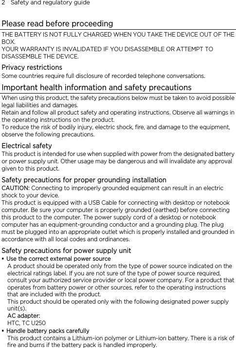 2    Safety and regulatory guide Please read before proceeding THE BATTERY IS NOT FULLY CHARGED WHEN YOU TAKE THE DEVICE OUT OF THE BOX. YOUR WARRANTY IS INVALIDATED IF YOU DISASSEMBLE OR ATTEMPT TO DISASSEMBLE THE DEVICE. Privacy restrictions Some countries require full disclosure of recorded telephone conversations. Important health information and safety precautions When using this product, the safety precautions below must be taken to avoid possible legal liabilities and damages. Retain and follow all product safety and operating instructions. Observe all warnings in the operating instructions on the product. To reduce the risk of bodily injury, electric shock, fire, and damage to the equipment, observe the following precautions. Electrical safety This product is intended for use when supplied with power from the designated battery or power supply unit. Other usage may be dangerous and will invalidate any approval given to this product. Safety precautions for proper grounding installation CAUTION: Connecting to improperly grounded equipment can result in an electric shock to your device. This product is equipped with a USB Cable for connecting with desktop or notebook computer. Be sure your computer is properly grounded (earthed) before connecting this product to the computer. The power supply cord of a desktop or notebook computer has an equipment-grounding conductor and a grounding plug. The plug must be plugged into an appropriate outlet which is properly installed and grounded in accordance with all local codes and ordinances. Safety precautions for power supply unit  Use the correct external power source A product should be operated only from the type of power source indicated on the electrical ratings label. If you are not sure of the type of power source required, consult your authorized service provider or local power company. For a product that operates from battery power or other sources, refer to the operating instructions that are included with the product. This product should be operated only with the following designated power supply unit(s). AC adapter: HTC, TC U250  Handle battery packs carefully This product contains a Lithium-ion polymer or Lithium-ion battery. There is a risk of fire and burns if the battery pack is handled improperly.   
