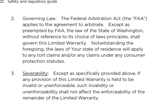 22    Safety and regulatory guide  2. Governing Law:    The Federal Arbitration Act (the “FAA”) applies to the agreement to arbitrate.    Except as preempted by FAA, the law of the State of Washington, without reference to its choice of laws principles, shall govern this Limited Warranty.    Notwitstanding the foregoing, the laws of Your state of residence will apply to any tort claims and/or any claims under any consumer protection statutes.      3. Severability:    Except as specifically provided above, if any provision of this Limited Warranty is held to be invalid or unenforceable, such invalidity or unenforceability shall not affect the enforceability of the remainder of the Limited Warranty.   