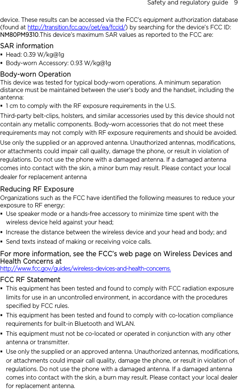 Safety and regulatory guide    9 device. These results can be accessed via the FCC’s equipment authorization database (found at http://transition.fcc.gov/oet/ea/fccid/) by searching for the device’s FCC ID: NM80PM9310.This device’s maximum SAR values as reported to the FCC are: SAR information  Head: 0.39 W/kg@1g  Body-worn Accessory: 0.93 W/kg@1g Body-worn Operation This device was tested for typical body-worn operations. A minimum separation distance must be maintained between the user’s body and the handset, including the antenna:  1 cm to comply with the RF exposure requirements in the U.S. Third-party belt-clips, holsters, and similar accessories used by this device should not contain any metallic components. Body-worn accessories that do not meet these requirements may not comply with RF exposure requirements and should be avoided.   Use only the supplied or an approved antenna. Unauthorized antennas, modifications, or attachments could impair call quality, damage the phone, or result in violation of regulations. Do not use the phone with a damaged antenna. If a damaged antenna comes into contact with the skin, a minor burn may result. Please contact your local dealer for replacement antenna Reducing RF Exposure   Organizations such as the FCC have identified the following measures to reduce your exposure to RF energy:  Use speaker mode or a hands-free accessory to minimize time spent with the wireless device held against your head;    Increase the distance between the wireless device and your head and body; and  Send texts instead of making or receiving voice calls. For more information, see the FCC’s web page on Wireless Devices and Health Concerns at   http://www.fcc.gov/guides/wireless-devices-and-health-concerns. FCC RF Statement  This equipment has been tested and found to comply with FCC radiation exposure limits for use in an uncontrolled environment, in accordance with the procedures specified by FCC rules.  This equipment has been tested and found to comply with co-location compliance requirements for built-in Bluetooth and WLAN.  This equipment must not be co-located or operated in conjunction with any other antenna or transmitter.  Use only the supplied or an approved antenna. Unauthorized antennas, modifications, or attachments could impair call quality, damage the phone, or result in violation of regulations. Do not use the phone with a damaged antenna. If a damaged antenna comes into contact with the skin, a burn may result. Please contact your local dealer for replacement antenna. 
