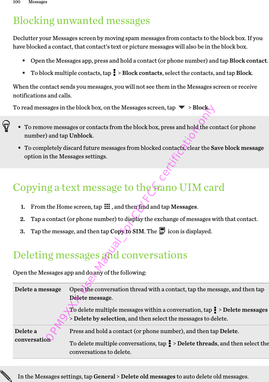 Blocking unwanted messagesDeclutter your Messages screen by moving spam messages from contacts to the block box. If youhave blocked a contact, that contact&apos;s text or picture messages will also be in the block box.§Open the Messages app, press and hold a contact (or phone number) and tap Block contact.§To block multiple contacts, tap   &gt; Block contacts, select the contacts, and tap Block.When the contact sends you messages, you will not see them in the Messages screen or receivenotifications and calls.To read messages in the block box, on the Messages screen, tap   &gt; Block.§To remove messages or contacts from the block box, press and hold the contact (or phonenumber) and tap Unblock.§To completely discard future messages from blocked contacts, clear the Save block messageoption in the Messages settings.Copying a text message to the nano UIM card1. From the Home screen, tap  , and then find and tap Messages.2. Tap a contact (or phone number) to display the exchange of messages with that contact.3. Tap the message, and then tap Copy to SIM. The   icon is displayed.Deleting messages and conversationsOpen the Messages app and do any of the following:Delete a message Open the conversation thread with a contact, tap the message, and then tapDelete message.To delete multiple messages within a conversation, tap   &gt; Delete messages&gt; Delete by selection, and then select the messages to delete.Delete aconversation Press and hold a contact (or phone number), and then tap Delete.To delete multiple conversations, tap   &gt; Delete threads, and then select theconversations to delete.In the Messages settings, tap General &gt; Delete old messages to auto delete old messages.100 Messages0PM9XXX User Manual_for CE/FCC certification only