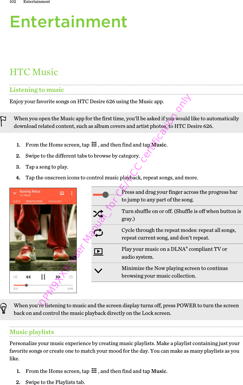 EntertainmentHTC MusicListening to musicEnjoy your favorite songs on HTC Desire 626 using the Music app.When you open the Music app for the first time, you&apos;ll be asked if you would like to automaticallydownload related content, such as album covers and artist photos, to HTC Desire 626.1. From the Home screen, tap  , and then find and tap Music.2. Swipe to the different tabs to browse by category.3. Tap a song to play.4. Tap the onscreen icons to control music playback, repeat songs, and more.Press and drag your finger across the progress barto jump to any part of the song.Turn shuffle on or off. (Shuffle is off when button isgray.)Cycle through the repeat modes: repeat all songs,repeat current song, and don’t repeat.Play your music on a DLNA® compliant TV oraudio system.Minimize the Now playing screen to continuebrowsing your music collection.When you&apos;re listening to music and the screen display turns off, press POWER to turn the screenback on and control the music playback directly on the Lock screen.Music playlistsPersonalize your music experience by creating music playlists. Make a playlist containing just yourfavorite songs or create one to match your mood for the day. You can make as many playlists as youlike.1. From the Home screen, tap  , and then find and tap Music.2. Swipe to the Playlists tab.102 Entertainment0PM9XXX User Manual_for CE/FCC certification only