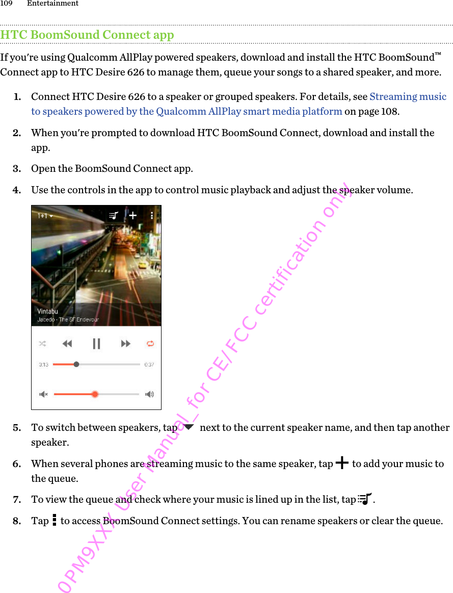 HTC BoomSound Connect appIf you&apos;re using Qualcomm AllPlay powered speakers, download and install the HTC BoomSound™Connect app to HTC Desire 626 to manage them, queue your songs to a shared speaker, and more.1. Connect HTC Desire 626 to a speaker or grouped speakers. For details, see Streaming musicto speakers powered by the Qualcomm AllPlay smart media platform on page 108.2. When you&apos;re prompted to download HTC BoomSound Connect, download and install theapp.3. Open the BoomSound Connect app.4. Use the controls in the app to control music playback and adjust the speaker volume. 5. To switch between speakers, tap   next to the current speaker name, and then tap anotherspeaker.6. When several phones are streaming music to the same speaker, tap   to add your music tothe queue.7. To view the queue and check where your music is lined up in the list, tap  .8. Tap   to access BoomSound Connect settings. You can rename speakers or clear the queue.109 Entertainment0PM9XXX User Manual_for CE/FCC certification only