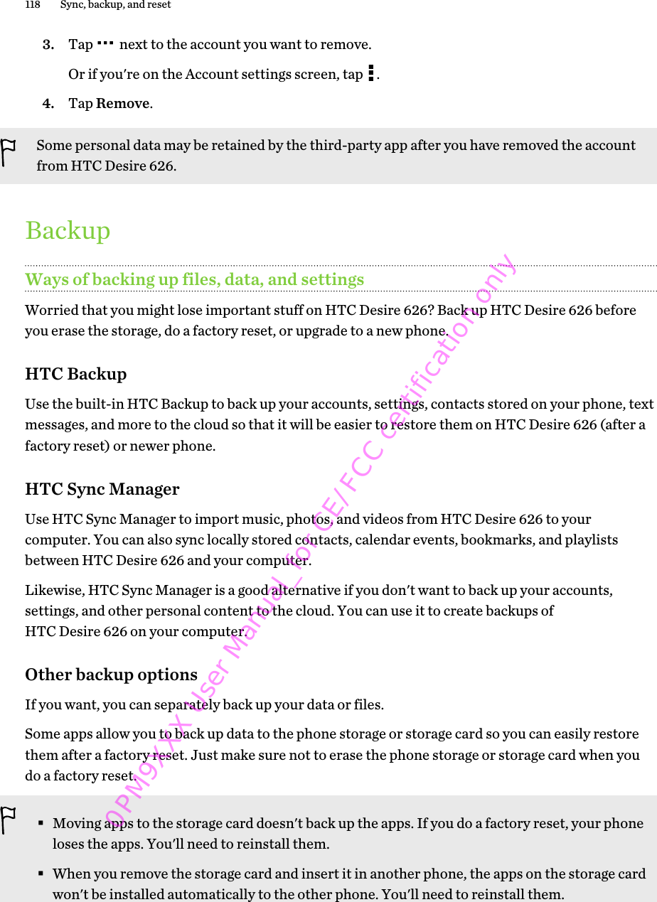 3. Tap   next to the account you want to remove. Or if you&apos;re on the Account settings screen, tap  .4. Tap Remove.Some personal data may be retained by the third-party app after you have removed the accountfrom HTC Desire 626.BackupWays of backing up files, data, and settingsWorried that you might lose important stuff on HTC Desire 626? Back up HTC Desire 626 beforeyou erase the storage, do a factory reset, or upgrade to a new phone.HTC BackupUse the built-in HTC Backup to back up your accounts, settings, contacts stored on your phone, textmessages, and more to the cloud so that it will be easier to restore them on HTC Desire 626 (after afactory reset) or newer phone.HTC Sync ManagerUse HTC Sync Manager to import music, photos, and videos from HTC Desire 626 to yourcomputer. You can also sync locally stored contacts, calendar events, bookmarks, and playlistsbetween HTC Desire 626 and your computer.Likewise, HTC Sync Manager is a good alternative if you don&apos;t want to back up your accounts,settings, and other personal content to the cloud. You can use it to create backups ofHTC Desire 626 on your computer.Other backup optionsIf you want, you can separately back up your data or files.Some apps allow you to back up data to the phone storage or storage card so you can easily restorethem after a factory reset. Just make sure not to erase the phone storage or storage card when youdo a factory reset.§Moving apps to the storage card doesn&apos;t back up the apps. If you do a factory reset, your phoneloses the apps. You&apos;ll need to reinstall them.§When you remove the storage card and insert it in another phone, the apps on the storage cardwon&apos;t be installed automatically to the other phone. You&apos;ll need to reinstall them.118 Sync, backup, and reset0PM9XXX User Manual_for CE/FCC certification only