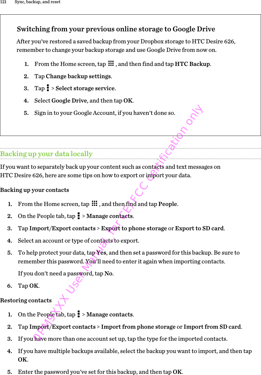 Switching from your previous online storage to Google DriveAfter you&apos;ve restored a saved backup from your Dropbox storage to HTC Desire 626,remember to change your backup storage and use Google Drive from now on.1. From the Home screen, tap  , and then find and tap HTC Backup.2. Tap Change backup settings.3. Tap   &gt; Select storage service.4. Select Google Drive, and then tap OK.5. Sign in to your Google Account, if you haven&apos;t done so.Backing up your data locallyIf you want to separately back up your content such as contacts and text messages onHTC Desire 626, here are some tips on how to export or import your data.Backing up your contacts1. From the Home screen, tap  , and then find and tap People.2. On the People tab, tap   &gt; Manage contacts.3. Tap Import/Export contacts &gt; Export to phone storage or Export to SD card.4. Select an account or type of contacts to export.5. To help protect your data, tap Yes, and then set a password for this backup. Be sure toremember this password. You&apos;ll need to enter it again when importing contacts.If you don&apos;t need a password, tap No.6. Tap OK.Restoring contacts1. On the People tab, tap   &gt; Manage contacts.2. Tap Import/Export contacts &gt; Import from phone storage or Import from SD card.3. If you have more than one account set up, tap the type for the imported contacts.4. If you have multiple backups available, select the backup you want to import, and then tapOK.5. Enter the password you&apos;ve set for this backup, and then tap OK.121 Sync, backup, and reset0PM9XXX User Manual_for CE/FCC certification only