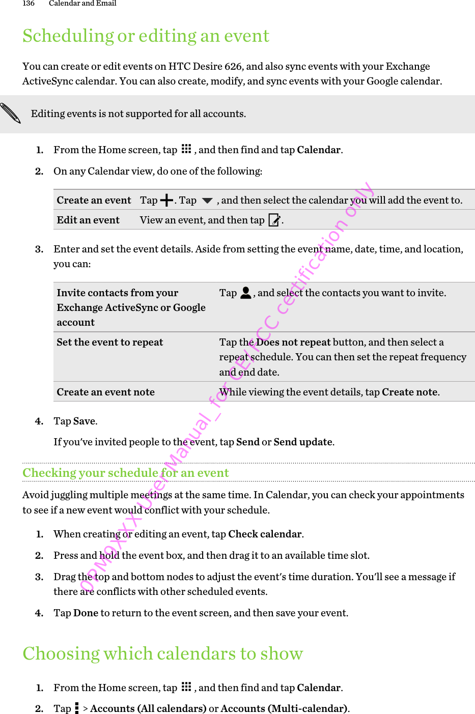 Scheduling or editing an eventYou can create or edit events on HTC Desire 626, and also sync events with your ExchangeActiveSync calendar. You can also create, modify, and sync events with your Google calendar.Editing events is not supported for all accounts.1. From the Home screen, tap  , and then find and tap Calendar.2. On any Calendar view, do one of the following:Create an event Tap  . Tap  , and then select the calendar you will add the event to.Edit an event View an event, and then tap  .3. Enter and set the event details. Aside from setting the event name, date, time, and location,you can:Invite contacts from yourExchange ActiveSync or GoogleaccountTap  , and select the contacts you want to invite.Set the event to repeat Tap the Does not repeat button, and then select arepeat schedule. You can then set the repeat frequencyand end date.Create an event note While viewing the event details, tap Create note.4. Tap Save. If you&apos;ve invited people to the event, tap Send or Send update.Checking your schedule for an eventAvoid juggling multiple meetings at the same time. In Calendar, you can check your appointmentsto see if a new event would conflict with your schedule.1. When creating or editing an event, tap Check calendar.2. Press and hold the event box, and then drag it to an available time slot.3. Drag the top and bottom nodes to adjust the event&apos;s time duration. You&apos;ll see a message ifthere are conflicts with other scheduled events.4. Tap Done to return to the event screen, and then save your event.Choosing which calendars to show1. From the Home screen, tap  , and then find and tap Calendar.2. Tap   &gt; Accounts (All calendars) or Accounts (Multi-calendar).136 Calendar and Email 0PM9XXX User Manual_for CE/FCC certification only