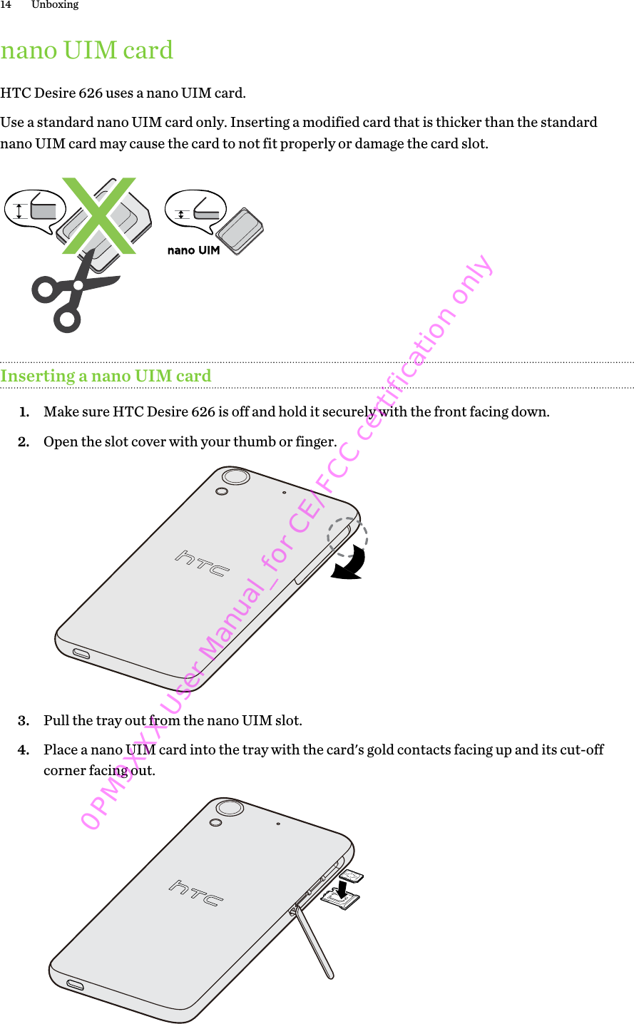 nano UIM cardHTC Desire 626 uses a nano UIM card.Use a standard nano UIM card only. Inserting a modified card that is thicker than the standardnano UIM card may cause the card to not fit properly or damage the card slot.nano UIMInserting a nano UIM card1. Make sure HTC Desire 626 is off and hold it securely with the front facing down.2. Open the slot cover with your thumb or finger. 3. Pull the tray out from the nano UIM slot.4. Place a nano UIM card into the tray with the card&apos;s gold contacts facing up and its cut-offcorner facing out. 14 Unboxing0PM9XXX User Manual_for CE/FCC certification only