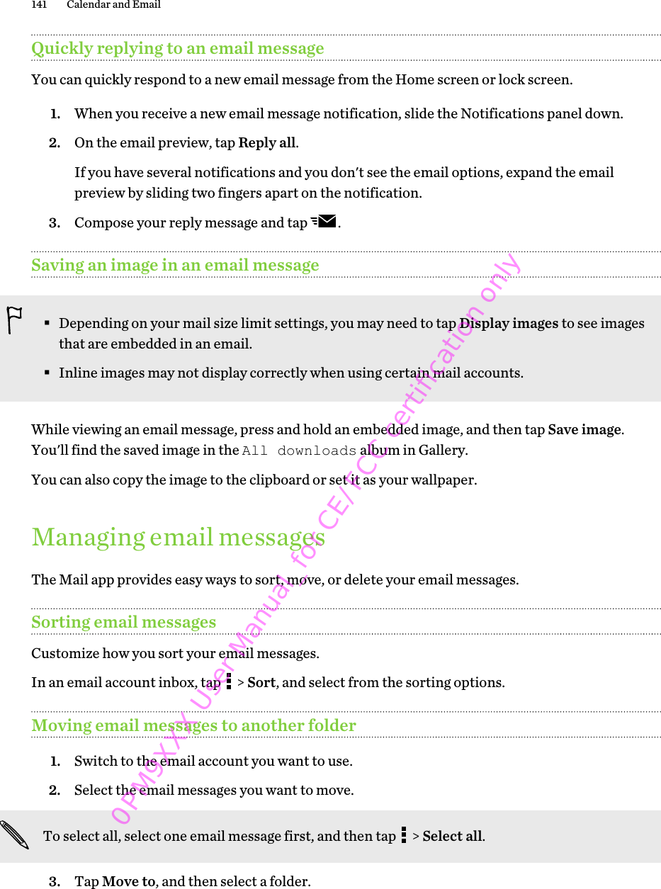 Quickly replying to an email messageYou can quickly respond to a new email message from the Home screen or lock screen.1. When you receive a new email message notification, slide the Notifications panel down.2. On the email preview, tap Reply all. If you have several notifications and you don&apos;t see the email options, expand the emailpreview by sliding two fingers apart on the notification.3. Compose your reply message and tap  .Saving an image in an email message§Depending on your mail size limit settings, you may need to tap Display images to see imagesthat are embedded in an email.§Inline images may not display correctly when using certain mail accounts.While viewing an email message, press and hold an embedded image, and then tap Save image.You&apos;ll find the saved image in the All downloads album in Gallery.You can also copy the image to the clipboard or set it as your wallpaper.Managing email messagesThe Mail app provides easy ways to sort, move, or delete your email messages.Sorting email messagesCustomize how you sort your email messages.In an email account inbox, tap   &gt; Sort, and select from the sorting options.Moving email messages to another folder1. Switch to the email account you want to use.2. Select the email messages you want to move. To select all, select one email message first, and then tap   &gt; Select all.3. Tap Move to, and then select a folder.141 Calendar and Email 0PM9XXX User Manual_for CE/FCC certification only