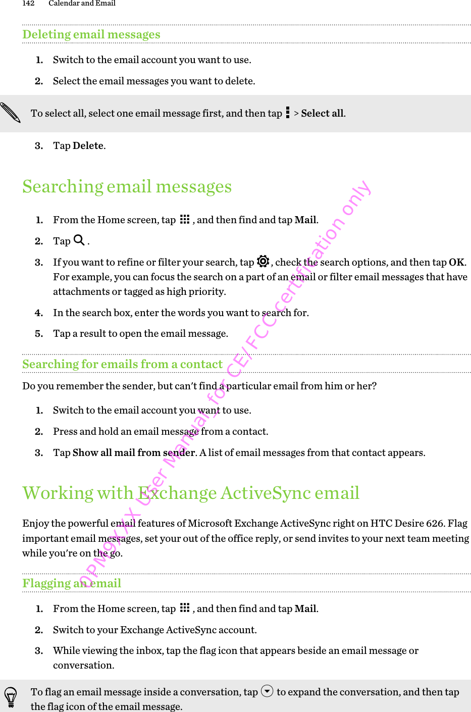 Deleting email messages1. Switch to the email account you want to use.2. Select the email messages you want to delete. To select all, select one email message first, and then tap   &gt; Select all.3. Tap Delete.Searching email messages1. From the Home screen, tap  , and then find and tap Mail.2. Tap  .3. If you want to refine or filter your search, tap  , check the search options, and then tap OK.For example, you can focus the search on a part of an email or filter email messages that haveattachments or tagged as high priority.4. In the search box, enter the words you want to search for.5. Tap a result to open the email message.Searching for emails from a contactDo you remember the sender, but can&apos;t find a particular email from him or her?1. Switch to the email account you want to use.2. Press and hold an email message from a contact.3. Tap Show all mail from sender. A list of email messages from that contact appears.Working with Exchange ActiveSync emailEnjoy the powerful email features of Microsoft Exchange ActiveSync right on HTC Desire 626. Flagimportant email messages, set your out of the office reply, or send invites to your next team meetingwhile you&apos;re on the go.Flagging an email1. From the Home screen, tap  , and then find and tap Mail.2. Switch to your Exchange ActiveSync account.3. While viewing the inbox, tap the flag icon that appears beside an email message orconversation. To flag an email message inside a conversation, tap   to expand the conversation, and then tapthe flag icon of the email message.142 Calendar and Email 0PM9XXX User Manual_for CE/FCC certification only