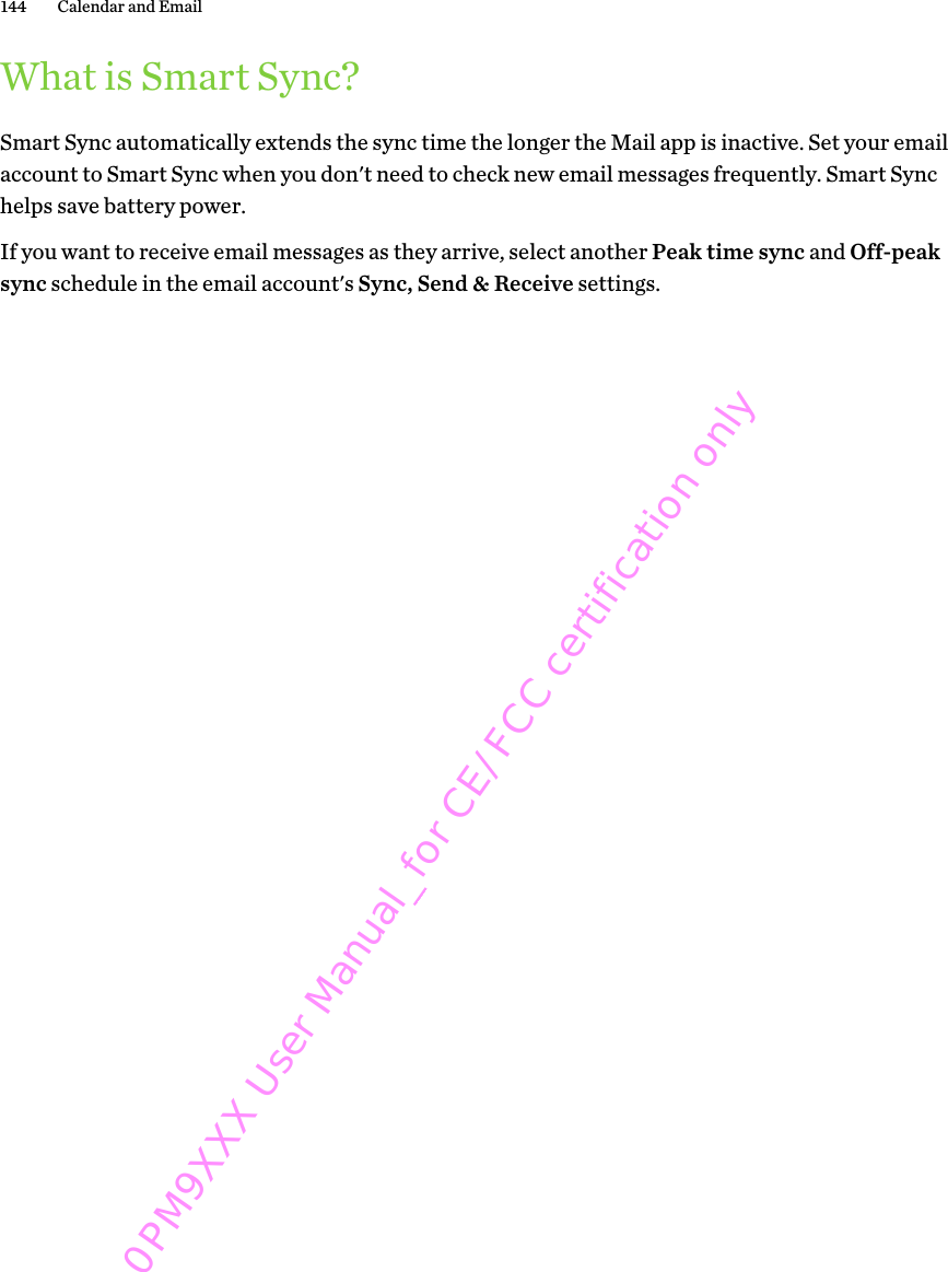 What is Smart Sync?Smart Sync automatically extends the sync time the longer the Mail app is inactive. Set your emailaccount to Smart Sync when you don&apos;t need to check new email messages frequently. Smart Synchelps save battery power.If you want to receive email messages as they arrive, select another Peak time sync and Off-peaksync schedule in the email account&apos;s Sync, Send &amp; Receive settings.144 Calendar and Email 0PM9XXX User Manual_for CE/FCC certification only