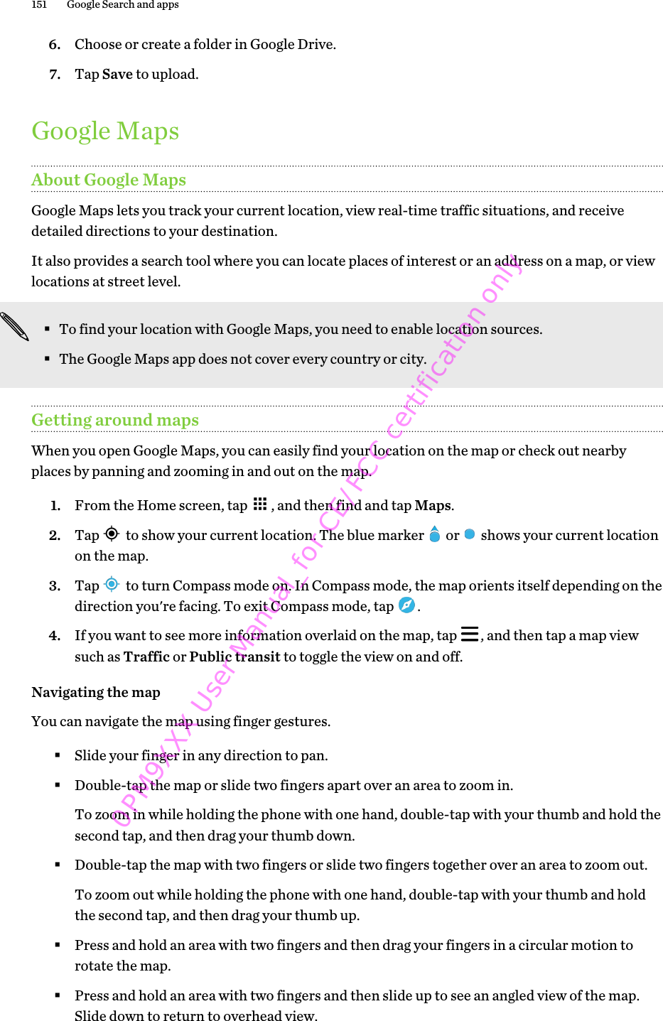 6. Choose or create a folder in Google Drive.7. Tap Save to upload.Google MapsAbout Google MapsGoogle Maps lets you track your current location, view real-time traffic situations, and receivedetailed directions to your destination.It also provides a search tool where you can locate places of interest or an address on a map, or viewlocations at street level.§To find your location with Google Maps, you need to enable location sources.§The Google Maps app does not cover every country or city.Getting around mapsWhen you open Google Maps, you can easily find your location on the map or check out nearbyplaces by panning and zooming in and out on the map.1. From the Home screen, tap  , and then find and tap Maps.2. Tap   to show your current location. The blue marker   or   shows your current locationon the map.3. Tap   to turn Compass mode on. In Compass mode, the map orients itself depending on thedirection you&apos;re facing. To exit Compass mode, tap  .4. If you want to see more information overlaid on the map, tap  , and then tap a map viewsuch as Traffic or Public transit to toggle the view on and off.Navigating the mapYou can navigate the map using finger gestures.§Slide your finger in any direction to pan.§Double-tap the map or slide two fingers apart over an area to zoom in. To zoom in while holding the phone with one hand, double-tap with your thumb and hold thesecond tap, and then drag your thumb down.§Double-tap the map with two fingers or slide two fingers together over an area to zoom out. To zoom out while holding the phone with one hand, double-tap with your thumb and holdthe second tap, and then drag your thumb up.§Press and hold an area with two fingers and then drag your fingers in a circular motion torotate the map.§Press and hold an area with two fingers and then slide up to see an angled view of the map.Slide down to return to overhead view.151 Google Search and apps0PM9XXX User Manual_for CE/FCC certification only