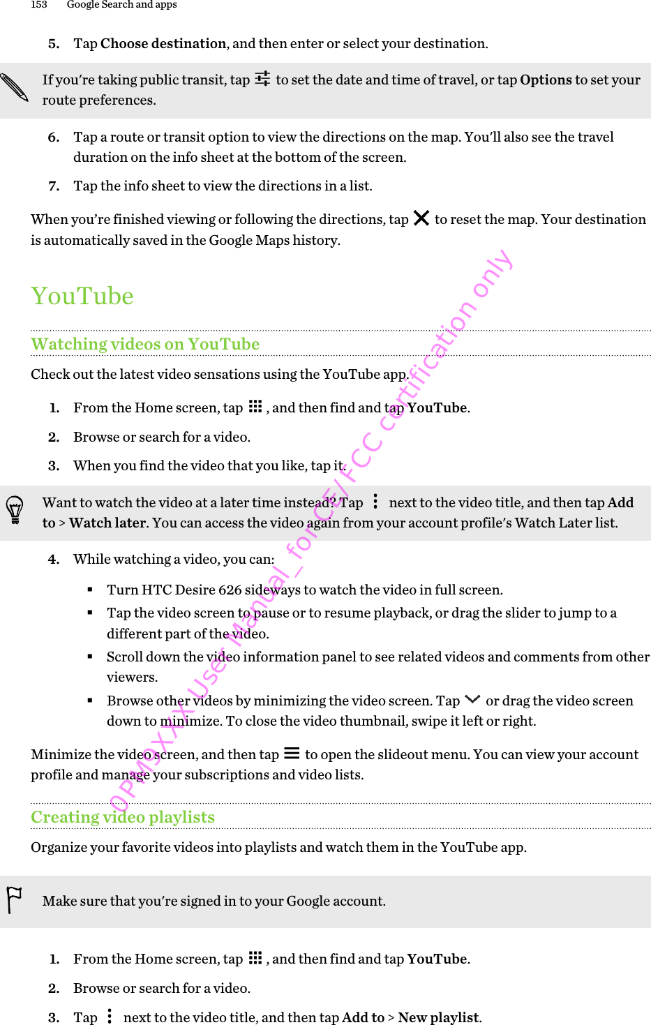 5. Tap Choose destination, and then enter or select your destination. If you&apos;re taking public transit, tap   to set the date and time of travel, or tap Options to set yourroute preferences.6. Tap a route or transit option to view the directions on the map. You&apos;ll also see the travelduration on the info sheet at the bottom of the screen.7. Tap the info sheet to view the directions in a list.When you’re finished viewing or following the directions, tap   to reset the map. Your destinationis automatically saved in the Google Maps history.YouTubeWatching videos on YouTubeCheck out the latest video sensations using the YouTube app.1. From the Home screen, tap  , and then find and tap YouTube.2. Browse or search for a video.3. When you find the video that you like, tap it. Want to watch the video at a later time instead? Tap   next to the video title, and then tap Addto &gt; Watch later. You can access the video again from your account profile&apos;s Watch Later list.4. While watching a video, you can:§Turn HTC Desire 626 sideways to watch the video in full screen.§Tap the video screen to pause or to resume playback, or drag the slider to jump to adifferent part of the video.§Scroll down the video information panel to see related videos and comments from otherviewers.§Browse other videos by minimizing the video screen. Tap   or drag the video screendown to minimize. To close the video thumbnail, swipe it left or right.Minimize the video screen, and then tap   to open the slideout menu. You can view your accountprofile and manage your subscriptions and video lists.Creating video playlistsOrganize your favorite videos into playlists and watch them in the YouTube app.Make sure that you&apos;re signed in to your Google account.1. From the Home screen, tap  , and then find and tap YouTube.2. Browse or search for a video.3. Tap   next to the video title, and then tap Add to &gt; New playlist.153 Google Search and apps0PM9XXX User Manual_for CE/FCC certification only