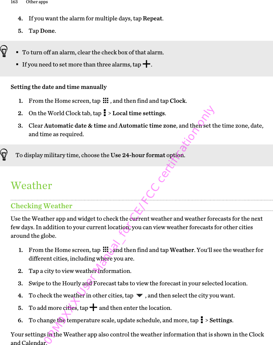 4. If you want the alarm for multiple days, tap Repeat.5. Tap Done.§To turn off an alarm, clear the check box of that alarm.§If you need to set more than three alarms, tap  .Setting the date and time manually1. From the Home screen, tap  , and then find and tap Clock.2. On the World Clock tab, tap   &gt; Local time settings.3. Clear Automatic date &amp; time and Automatic time zone, and then set the time zone, date,and time as required.To display military time, choose the Use 24-hour format option.WeatherChecking WeatherUse the Weather app and widget to check the current weather and weather forecasts for the nextfew days. In addition to your current location, you can view weather forecasts for other citiesaround the globe.1. From the Home screen, tap  , and then find and tap Weather. You&apos;ll see the weather fordifferent cities, including where you are.2. Tap a city to view weather information.3. Swipe to the Hourly and Forecast tabs to view the forecast in your selected location.4. To check the weather in other cities, tap  , and then select the city you want.5. To add more cities, tap   and then enter the location.6. To change the temperature scale, update schedule, and more, tap   &gt; Settings.Your settings in the Weather app also control the weather information that is shown in the Clockand Calendar.163 Other apps0PM9XXX User Manual_for CE/FCC certification only