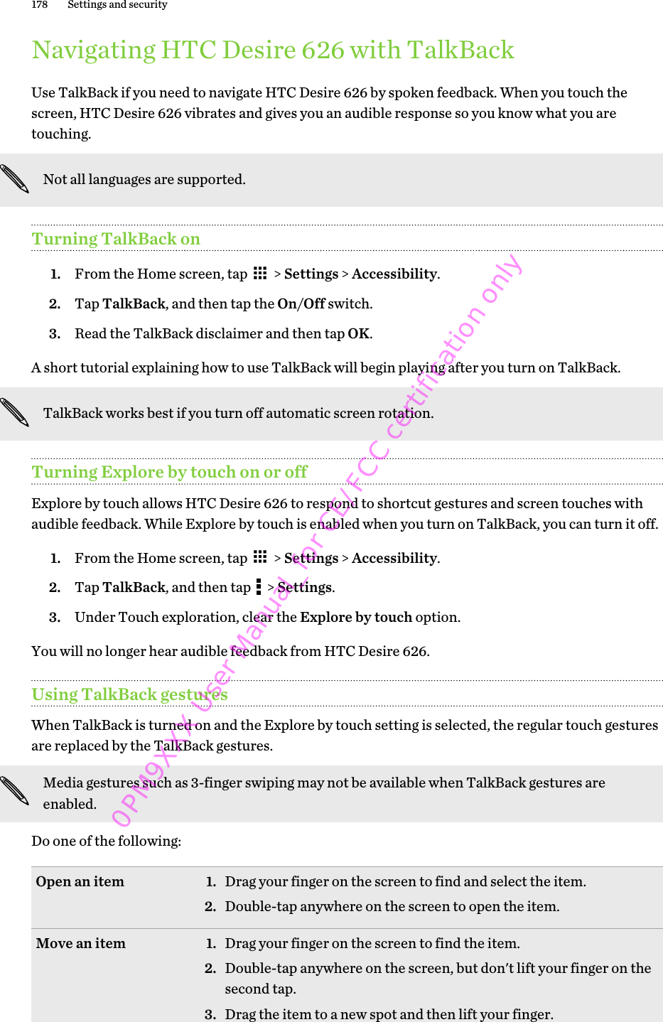 Navigating HTC Desire 626 with TalkBackUse TalkBack if you need to navigate HTC Desire 626 by spoken feedback. When you touch thescreen, HTC Desire 626 vibrates and gives you an audible response so you know what you aretouching.Not all languages are supported.Turning TalkBack on1. From the Home screen, tap   &gt; Settings &gt; Accessibility.2. Tap TalkBack, and then tap the On/Off switch.3. Read the TalkBack disclaimer and then tap OK.A short tutorial explaining how to use TalkBack will begin playing after you turn on TalkBack.TalkBack works best if you turn off automatic screen rotation.Turning Explore by touch on or offExplore by touch allows HTC Desire 626 to respond to shortcut gestures and screen touches withaudible feedback. While Explore by touch is enabled when you turn on TalkBack, you can turn it off.1. From the Home screen, tap   &gt; Settings &gt; Accessibility.2. Tap TalkBack, and then tap   &gt; Settings.3. Under Touch exploration, clear the Explore by touch option.You will no longer hear audible feedback from HTC Desire 626.Using TalkBack gesturesWhen TalkBack is turned on and the Explore by touch setting is selected, the regular touch gesturesare replaced by the TalkBack gestures.Media gestures such as 3-finger swiping may not be available when TalkBack gestures areenabled.Do one of the following:Open an item 1. Drag your finger on the screen to find and select the item.2. Double-tap anywhere on the screen to open the item.Move an item 1. Drag your finger on the screen to find the item.2. Double-tap anywhere on the screen, but don&apos;t lift your finger on thesecond tap.3. Drag the item to a new spot and then lift your finger.178 Settings and security0PM9XXX User Manual_for CE/FCC certification only