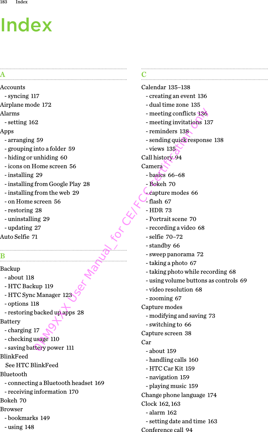 IndexAAccounts- syncing  117Airplane mode  172Alarms- setting  162Apps- arranging  59- grouping into a folder  59- hiding or unhiding  60- icons on Home screen  56- installing  29- installing from Google Play  28- installing from the web  29- on Home screen  56- restoring  28- uninstalling  29- updating  27Auto Selfie  71BBackup- about  118- HTC Backup  119- HTC Sync Manager  123- options  118- restoring backed up apps  28Battery- charging  17- checking usage  110- saving battery power  111BlinkFeedSee HTC BlinkFeedBluetooth- connecting a Bluetooth headset  169- receiving information  170Bokeh  70Browser- bookmarks  149- using  148CCalendar  135–138- creating an event  136- dual time zone  135- meeting conflicts  136- meeting invitations  137- reminders  138- sending quick response  138- views  135Call history  94Camera- basics  66–68- Bokeh  70- capture modes  66- flash  67- HDR  73- Portrait scene  70- recording a video  68- selfie  70–72- standby  66- sweep panorama  72- taking a photo  67- taking photo while recording  68- using volume buttons as controls  69- video resolution  68- zooming  67Capture modes- modifying and saving  73- switching to  66Capture screen  38Car- about  159- handling calls  160- HTC Car Kit  159- navigation  159- playing music  159Change phone language  174Clock  162, 163- alarm  162- setting date and time  163Conference call  94183 Index0PM9XXX User Manual_for CE/FCC certification only