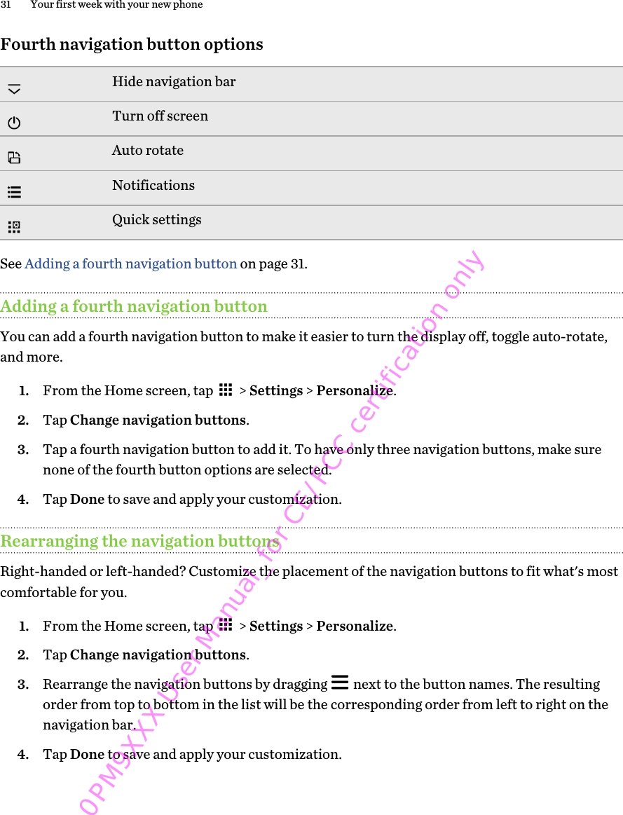 Fourth navigation button optionsHide navigation barTurn off screenAuto rotateNotificationsQuick settingsSee Adding a fourth navigation button on page 31.Adding a fourth navigation buttonYou can add a fourth navigation button to make it easier to turn the display off, toggle auto-rotate,and more.1. From the Home screen, tap   &gt; Settings &gt; Personalize.2. Tap Change navigation buttons.3. Tap a fourth navigation button to add it. To have only three navigation buttons, make surenone of the fourth button options are selected.4. Tap Done to save and apply your customization.Rearranging the navigation buttonsRight-handed or left-handed? Customize the placement of the navigation buttons to fit what&apos;s mostcomfortable for you.1. From the Home screen, tap   &gt; Settings &gt; Personalize.2. Tap Change navigation buttons.3. Rearrange the navigation buttons by dragging   next to the button names. The resultingorder from top to bottom in the list will be the corresponding order from left to right on thenavigation bar.4. Tap Done to save and apply your customization.31 Your first week with your new phone0PM9XXX User Manual_for CE/FCC certification only