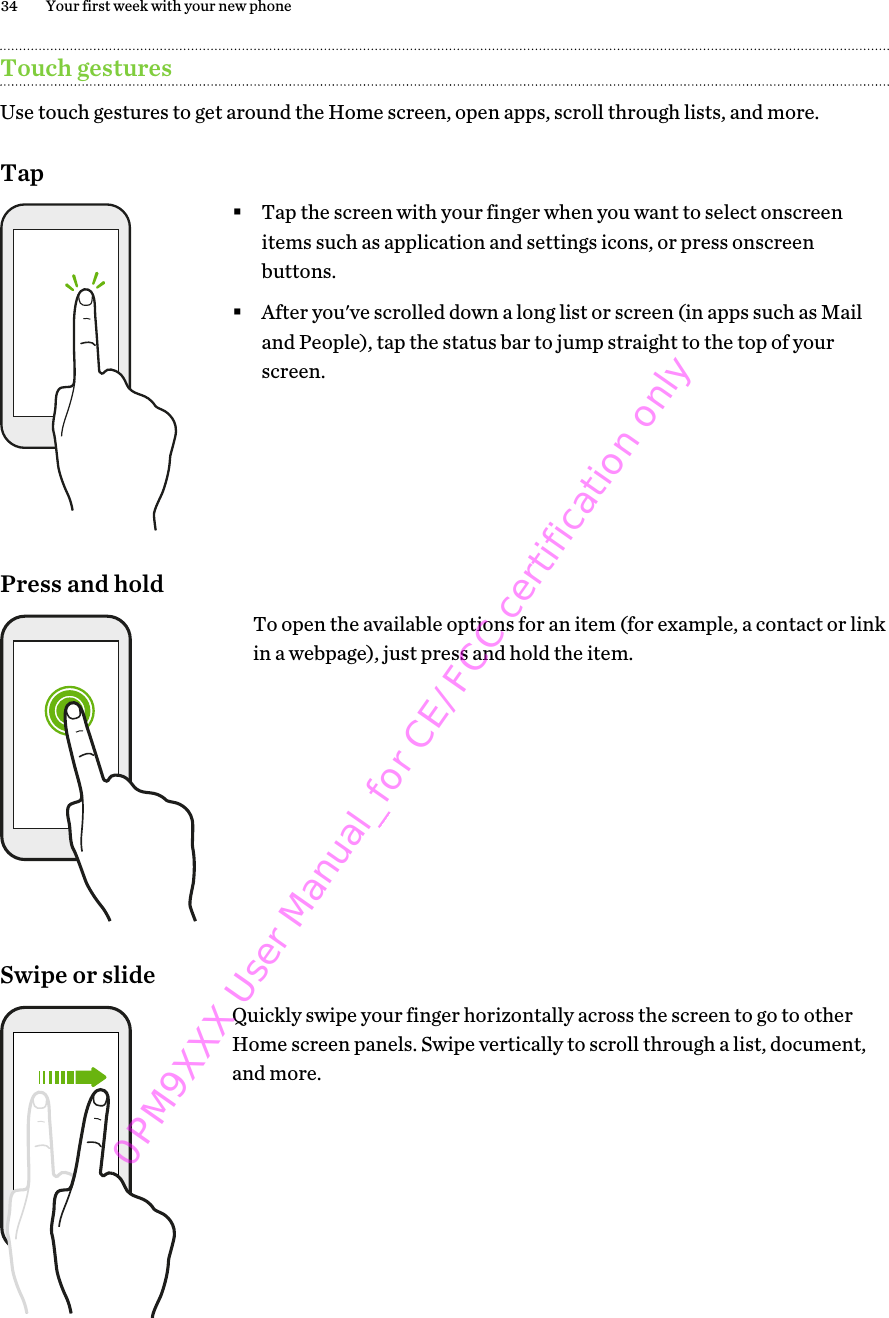 Touch gesturesUse touch gestures to get around the Home screen, open apps, scroll through lists, and more.Tap§Tap the screen with your finger when you want to select onscreenitems such as application and settings icons, or press onscreenbuttons.§After you&apos;ve scrolled down a long list or screen (in apps such as Mailand People), tap the status bar to jump straight to the top of yourscreen.Press and holdTo open the available options for an item (for example, a contact or linkin a webpage), just press and hold the item.Swipe or slideQuickly swipe your finger horizontally across the screen to go to otherHome screen panels. Swipe vertically to scroll through a list, document,and more.34 Your first week with your new phone0PM9XXX User Manual_for CE/FCC certification only