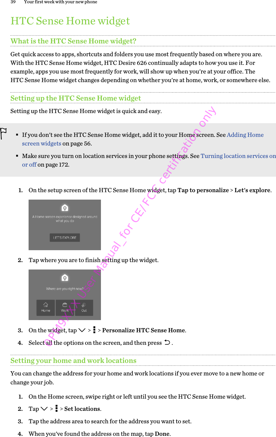 HTC Sense Home widgetWhat is the HTC Sense Home widget?Get quick access to apps, shortcuts and folders you use most frequently based on where you are.With the HTC Sense Home widget, HTC Desire 626 continually adapts to how you use it. Forexample, apps you use most frequently for work, will show up when you&apos;re at your office. TheHTC Sense Home widget changes depending on whether you&apos;re at home, work, or somewhere else.Setting up the HTC Sense Home widgetSetting up the HTC Sense Home widget is quick and easy.§If you don&apos;t see the HTC Sense Home widget, add it to your Home screen. See Adding Homescreen widgets on page 56.§Make sure you turn on location services in your phone settings. See Turning location services onor off on page 172.1. On the setup screen of the HTC Sense Home widget, tap Tap to personalize &gt; Let&apos;s explore. 2. Tap where you are to finish setting up the widget. 3. On the widget, tap   &gt;   &gt; Personalize HTC Sense Home.4. Select all the options on the screen, and then press  .Setting your home and work locationsYou can change the address for your home and work locations if you ever move to a new home orchange your job.1. On the Home screen, swipe right or left until you see the HTC Sense Home widget.2. Tap   &gt;   &gt; Set locations.3. Tap the address area to search for the address you want to set.4. When you&apos;ve found the address on the map, tap Done.39 Your first week with your new phone0PM9XXX User Manual_for CE/FCC certification only