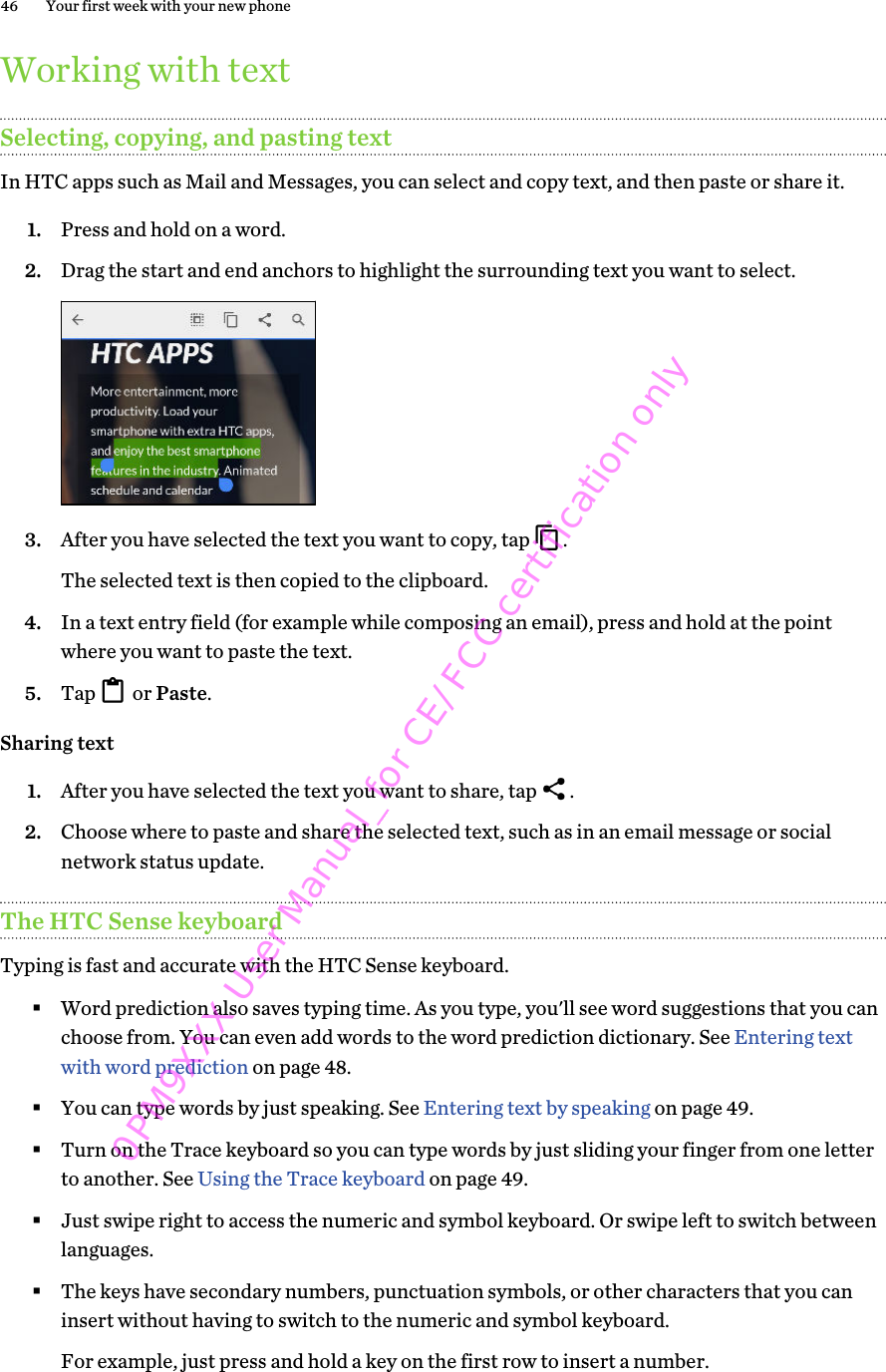 Working with textSelecting, copying, and pasting textIn HTC apps such as Mail and Messages, you can select and copy text, and then paste or share it.1. Press and hold on a word.2. Drag the start and end anchors to highlight the surrounding text you want to select. 3. After you have selected the text you want to copy, tap  . The selected text is then copied to the clipboard.4. In a text entry field (for example while composing an email), press and hold at the pointwhere you want to paste the text.5. Tap   or Paste.Sharing text1. After you have selected the text you want to share, tap  .2. Choose where to paste and share the selected text, such as in an email message or socialnetwork status update.The HTC Sense keyboardTyping is fast and accurate with the HTC Sense keyboard.§Word prediction also saves typing time. As you type, you&apos;ll see word suggestions that you canchoose from. You can even add words to the word prediction dictionary. See Entering textwith word prediction on page 48.§You can type words by just speaking. See Entering text by speaking on page 49.§Turn on the Trace keyboard so you can type words by just sliding your finger from one letterto another. See Using the Trace keyboard on page 49.§Just swipe right to access the numeric and symbol keyboard. Or swipe left to switch betweenlanguages.§The keys have secondary numbers, punctuation symbols, or other characters that you caninsert without having to switch to the numeric and symbol keyboard.For example, just press and hold a key on the first row to insert a number.46 Your first week with your new phone0PM9XXX User Manual_for CE/FCC certification only